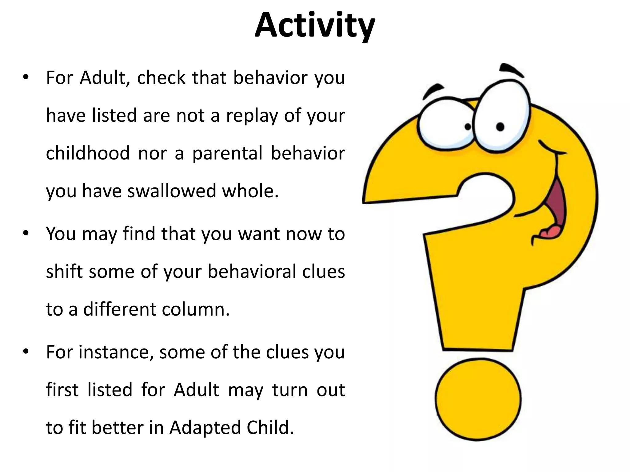 Activity
• For Adult, check that behavior you
have listed are not a replay of your
childhood nor a parental behavior
you have swallowed whole.
• You may find that you want now to
shift some of your behavioral clues
to a different column.
• For instance, some of the clues you
first listed for Adult may turn out
to fit better in Adapted Child.
 