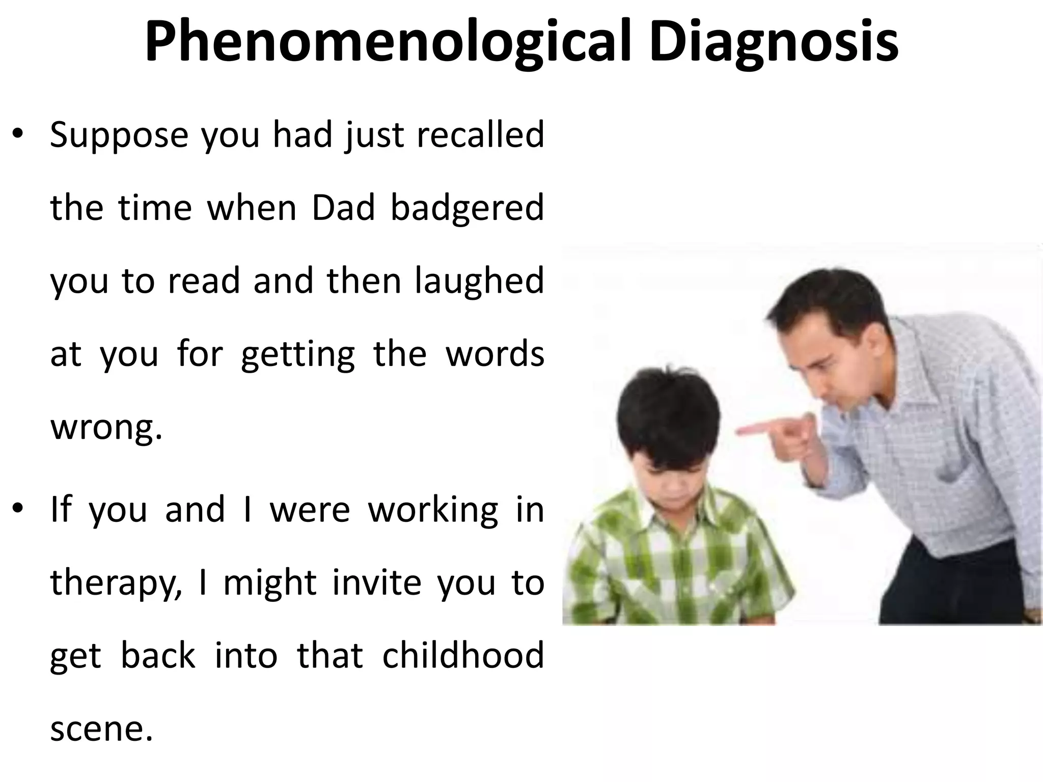 Phenomenological Diagnosis
• Suppose you had just recalled
the time when Dad badgered
you to read and then laughed
at you for getting the words
wrong.
• If you and I were working in
therapy, I might invite you to
get back into that childhood
scene.
 