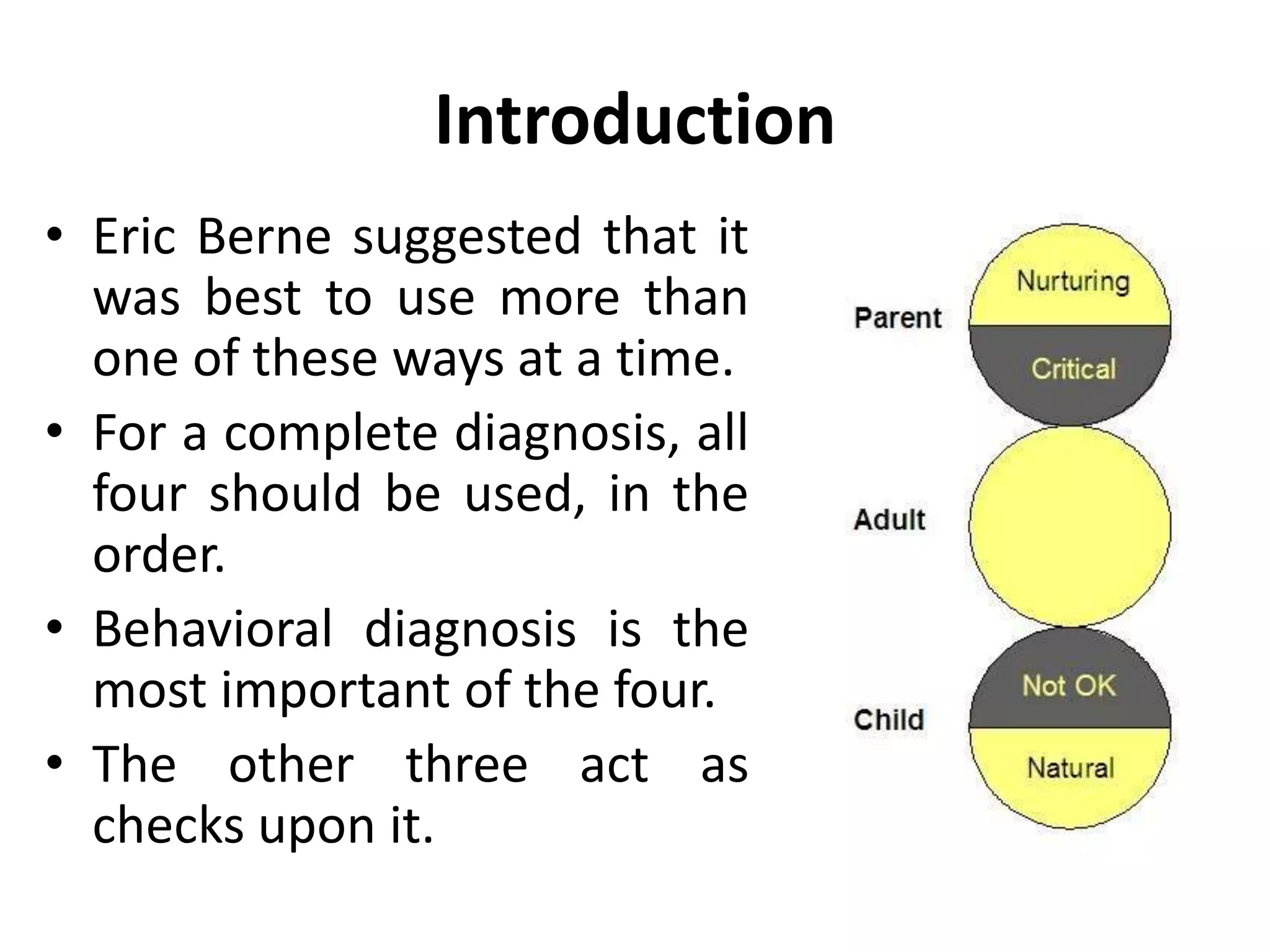 Introduction
• Eric Berne suggested that it
was best to use more than
one of these ways at a time.
• For a complete diagnosis, all
four should be used, in the
order.
• Behavioral diagnosis is the
most important of the four.
• The other three act as
checks upon it.
 