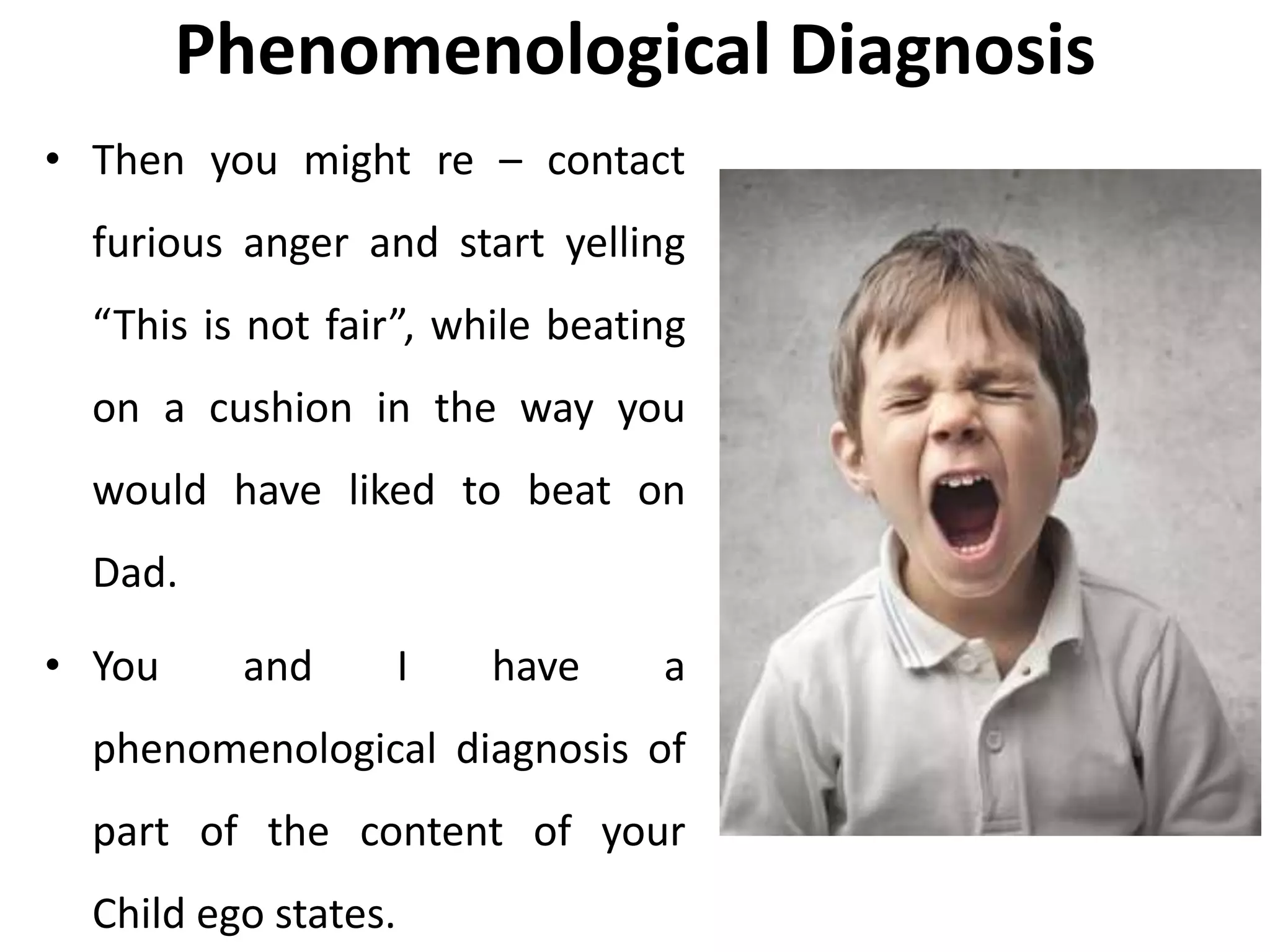 Phenomenological Diagnosis
• Then you might re – contact
furious anger and start yelling
“This is not fair”, while beating
on a cushion in the way you
would have liked to beat on
Dad.
• You and I have a
phenomenological diagnosis of
part of the content of your
Child ego states.
 