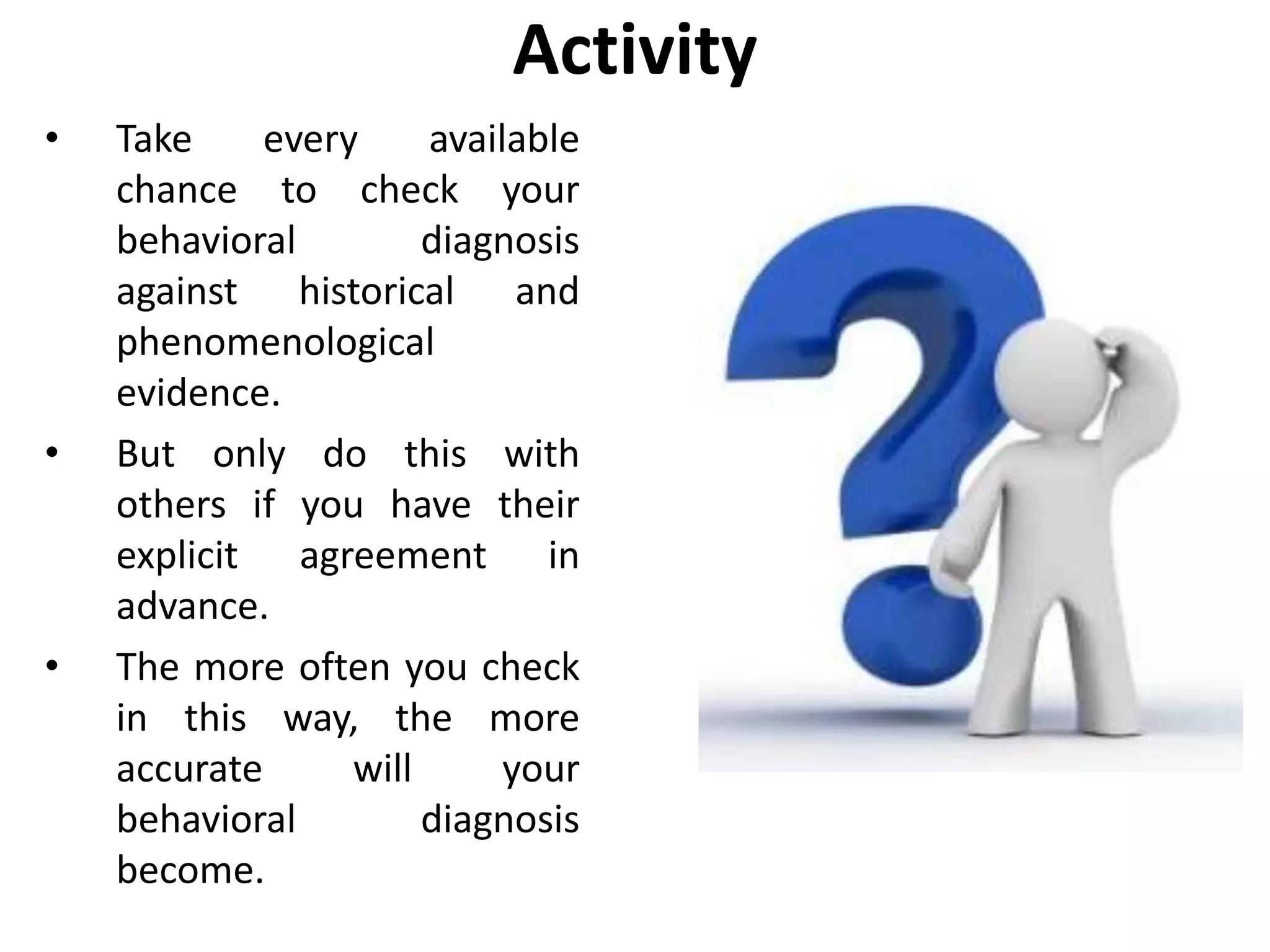Activity
• Take every available
chance to check your
behavioral diagnosis
against historical and
phenomenological
evidence.
• But only do this with
others if you have their
explicit agreement in
advance.
• The more often you check
in this way, the more
accurate will your
behavioral diagnosis
become.
 