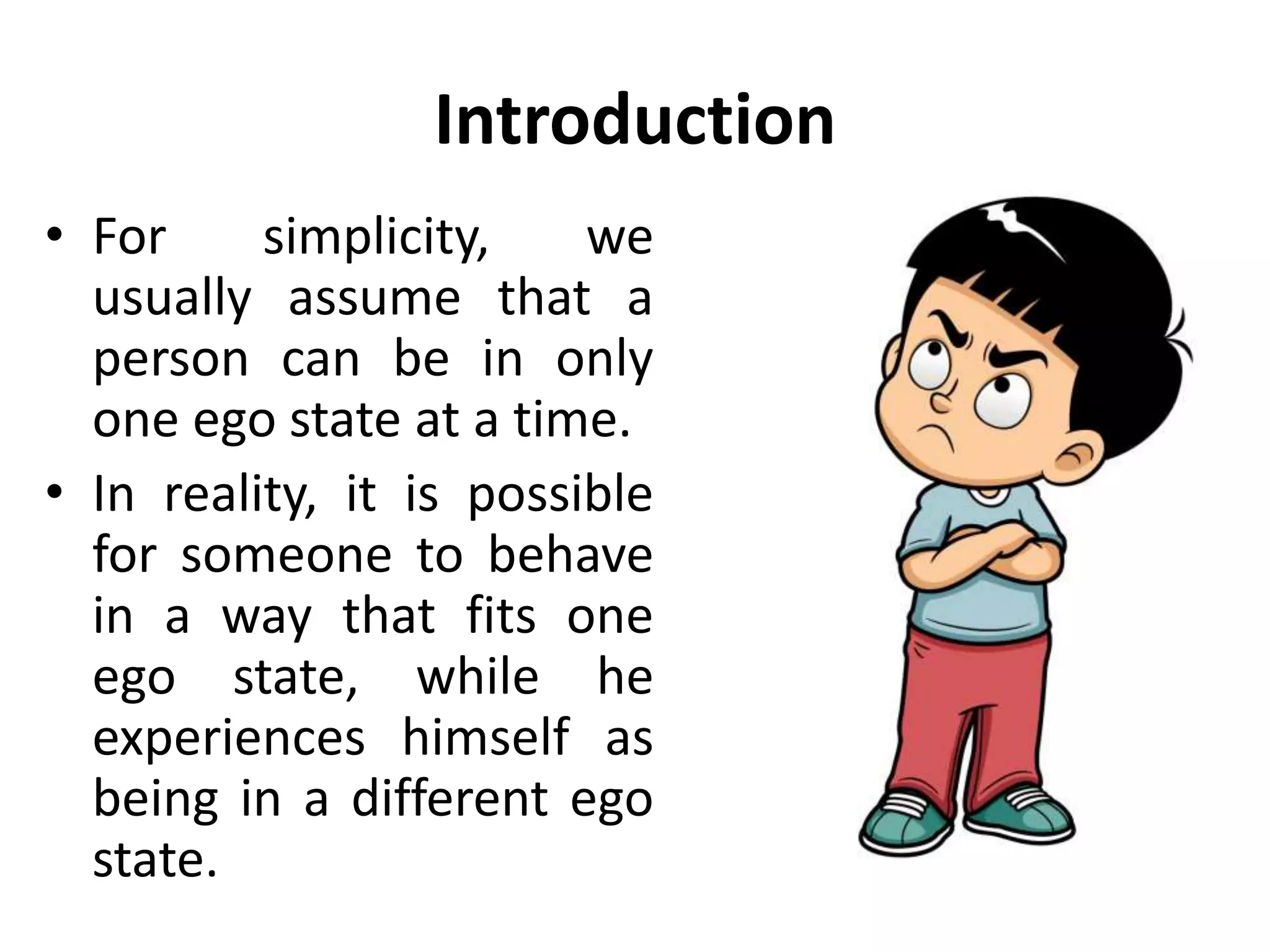 Introduction
• For simplicity, we
usually assume that a
person can be in only
one ego state at a time.
• In reality, it is possible
for someone to behave
in a way that fits one
ego state, while he
experiences himself as
being in a different ego
state.
 