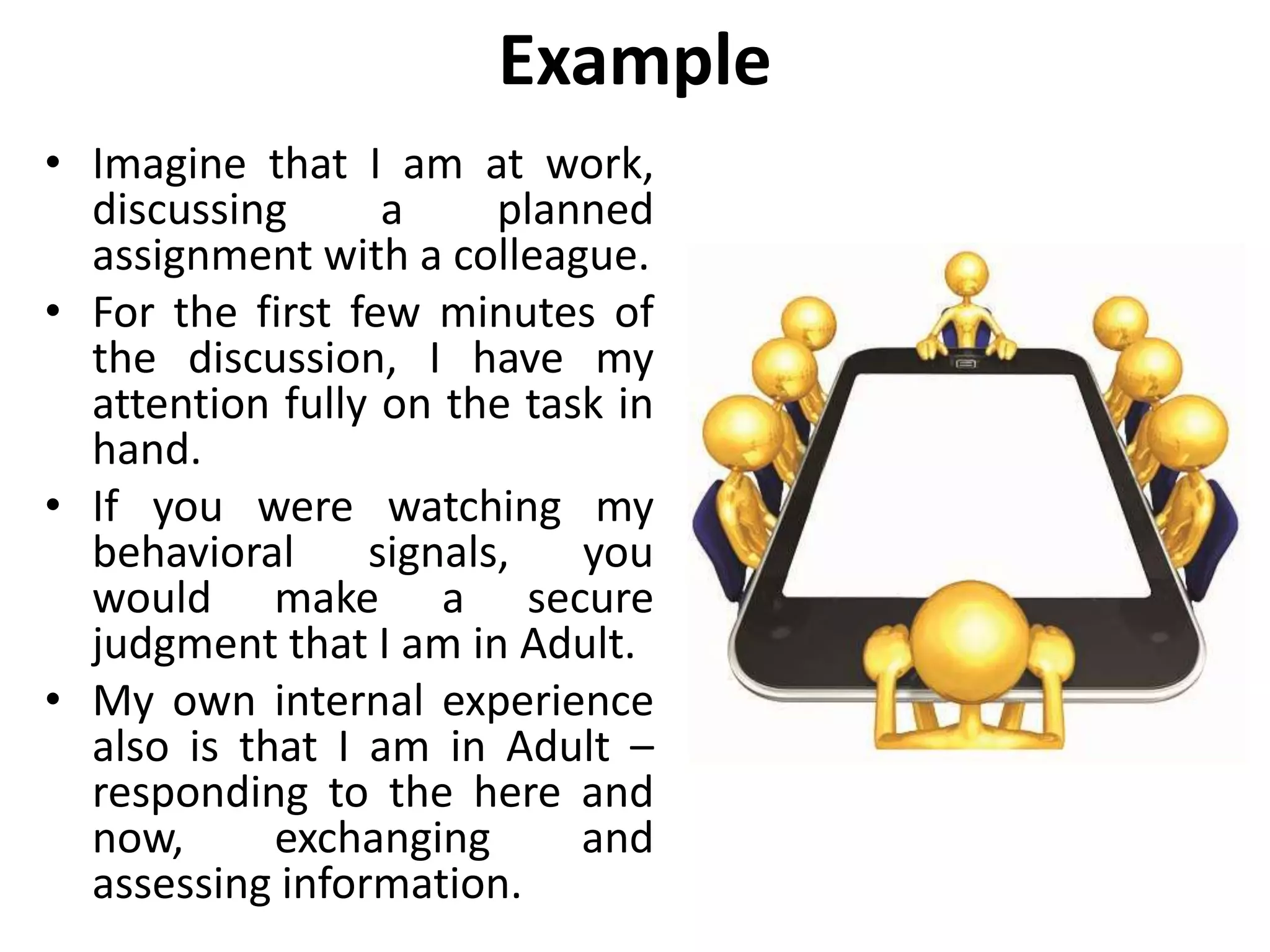 Example
• Imagine that I am at work,
discussing a planned
assignment with a colleague.
• For the first few minutes of
the discussion, I have my
attention fully on the task in
hand.
• If you were watching my
behavioral signals, you
would make a secure
judgment that I am in Adult.
• My own internal experience
also is that I am in Adult –
responding to the here and
now, exchanging and
assessing information.
 