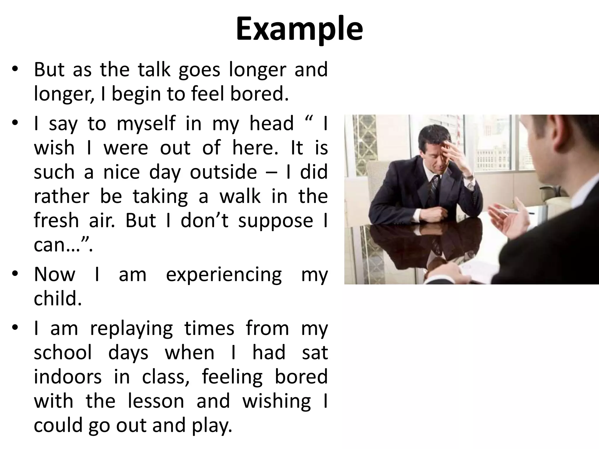 Example
• But as the talk goes longer and
longer, I begin to feel bored.
• I say to myself in my head “ I
wish I were out of here. It is
such a nice day outside – I did
rather be taking a walk in the
fresh air. But I don’t suppose I
can…”.
• Now I am experiencing my
child.
• I am replaying times from my
school days when I had sat
indoors in class, feeling bored
with the lesson and wishing I
could go out and play.
 