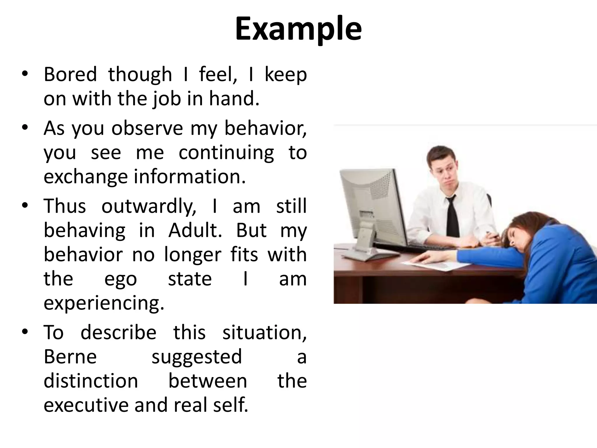 Example
• Bored though I feel, I keep
on with the job in hand.
• As you observe my behavior,
you see me continuing to
exchange information.
• Thus outwardly, I am still
behaving in Adult. But my
behavior no longer fits with
the ego state I am
experiencing.
• To describe this situation,
Berne suggested a
distinction between the
executive and real self.
 