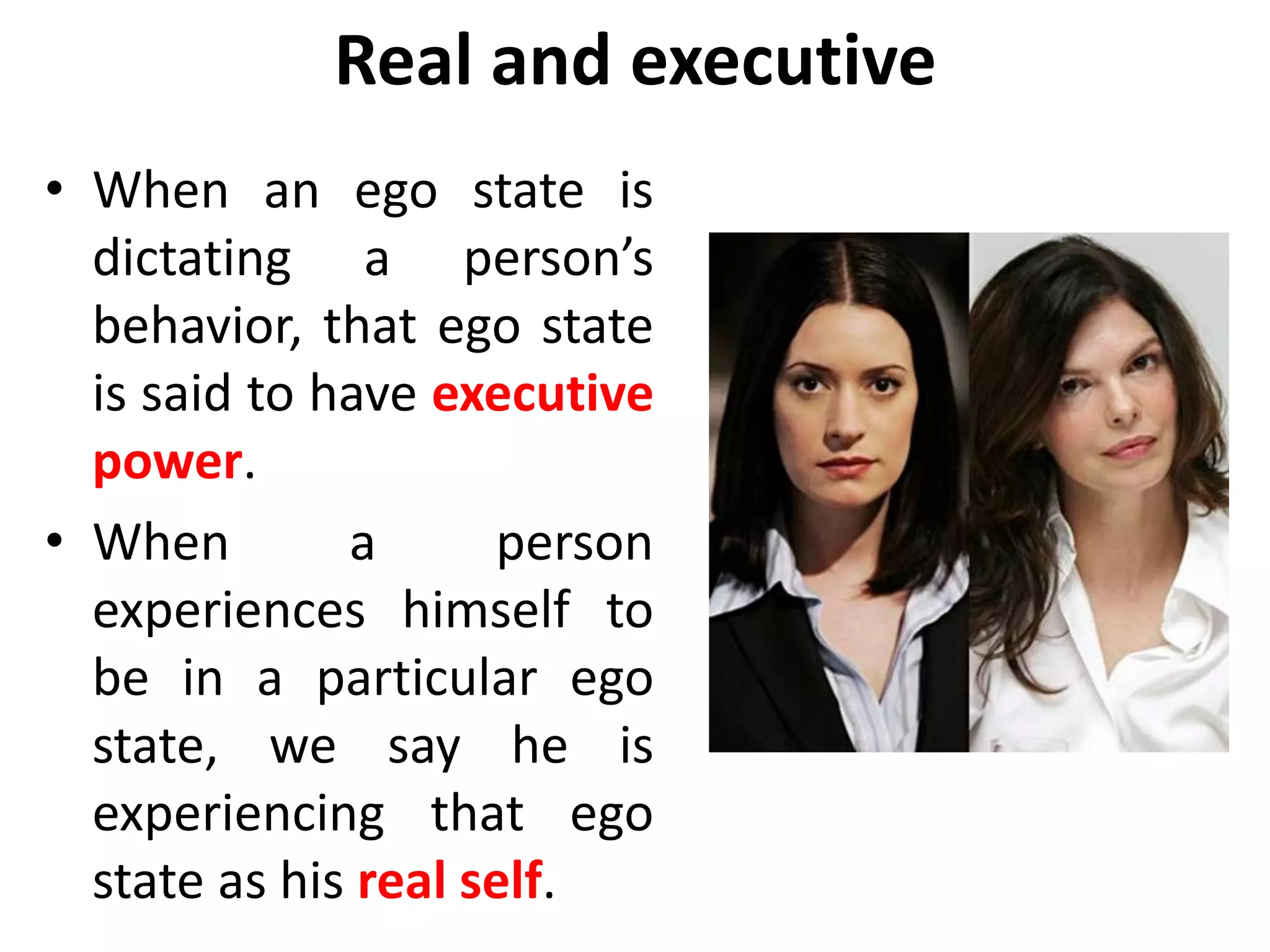 Real and executive
• When an ego state is
dictating a person’s
behavior, that ego state
is said to have executive
power.
• When a person
experiences himself to
be in a particular ego
state, we say he is
experiencing that ego
state as his real self.
 