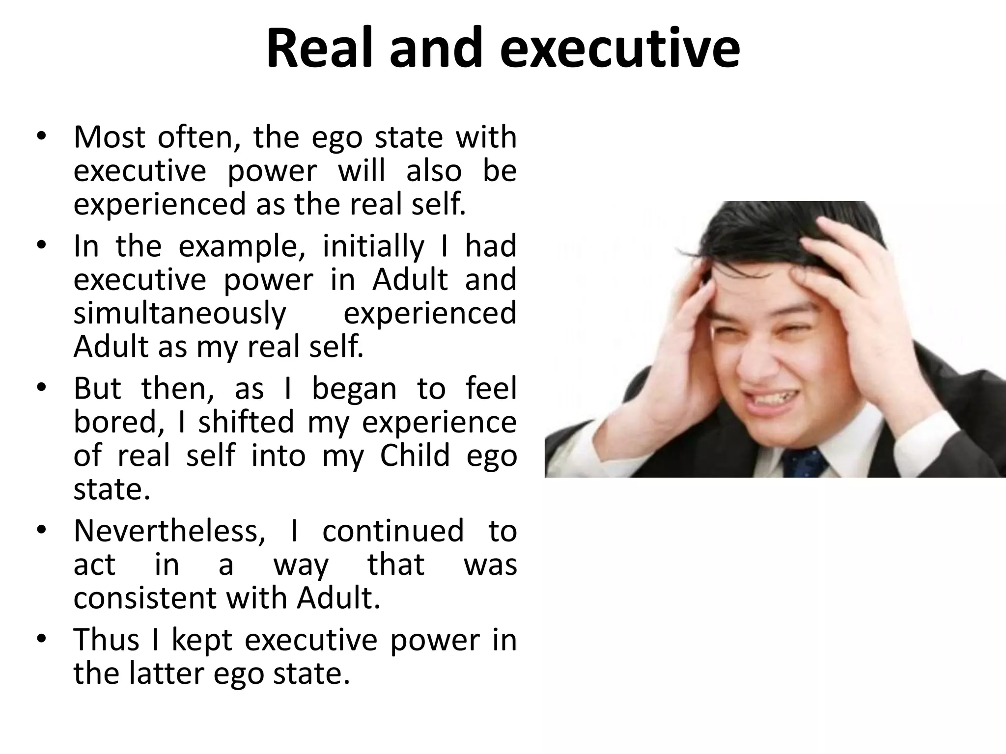Real and executive
• Most often, the ego state with
executive power will also be
experienced as the real self.
• In the example, initially I had
executive power in Adult and
simultaneously experienced
Adult as my real self.
• But then, as I began to feel
bored, I shifted my experience
of real self into my Child ego
state.
• Nevertheless, I continued to
act in a way that was
consistent with Adult.
• Thus I kept executive power in
the latter ego state.
 