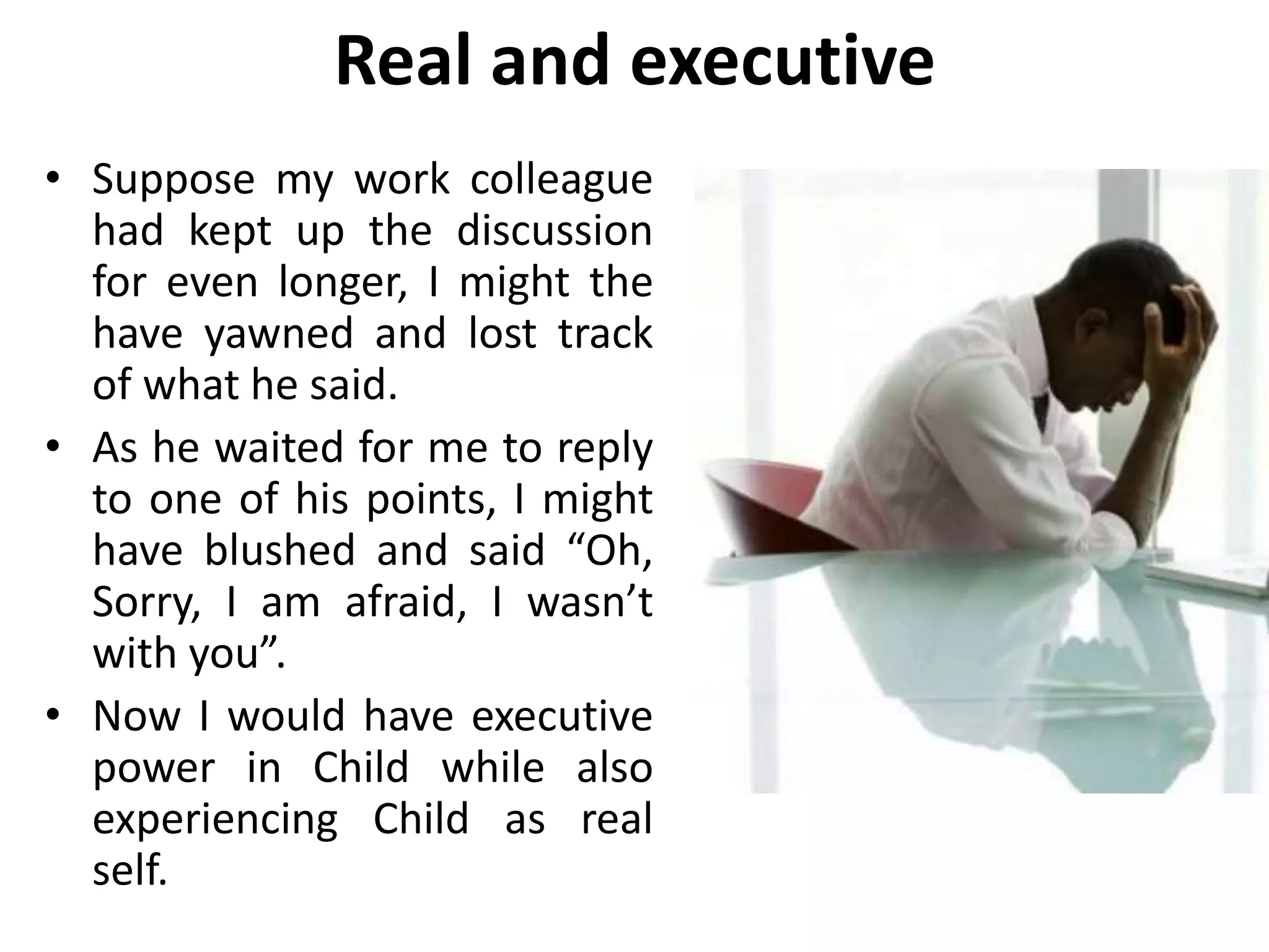 Real and executive
• Suppose my work colleague
had kept up the discussion
for even longer, I might the
have yawned and lost track
of what he said.
• As he waited for me to reply
to one of his points, I might
have blushed and said “Oh,
Sorry, I am afraid, I wasn’t
with you”.
• Now I would have executive
power in Child while also
experiencing Child as real
self.
 
