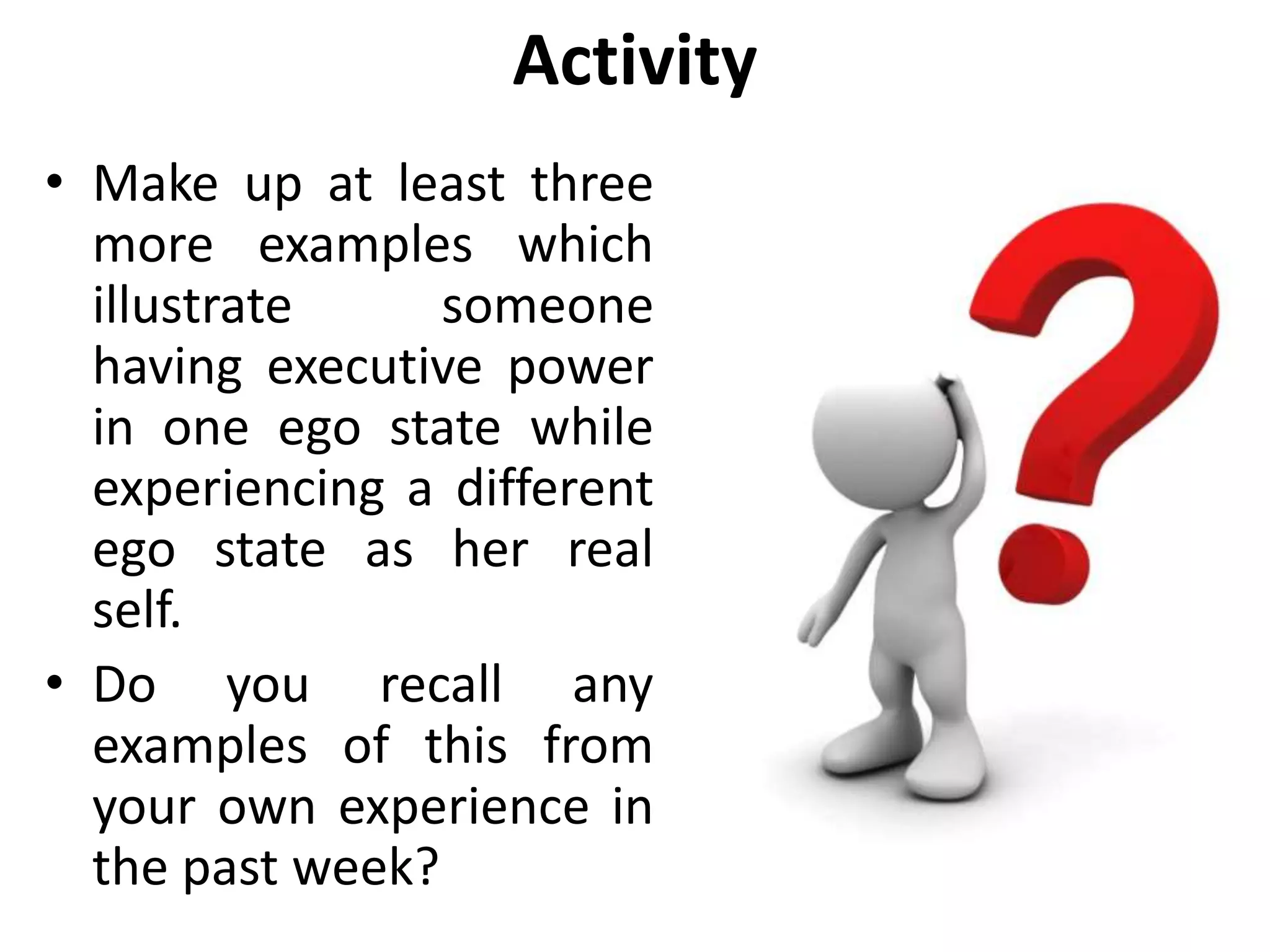 Activity
• Make up at least three
more examples which
illustrate someone
having executive power
in one ego state while
experiencing a different
ego state as her real
self.
• Do you recall any
examples of this from
your own experience in
the past week?
 