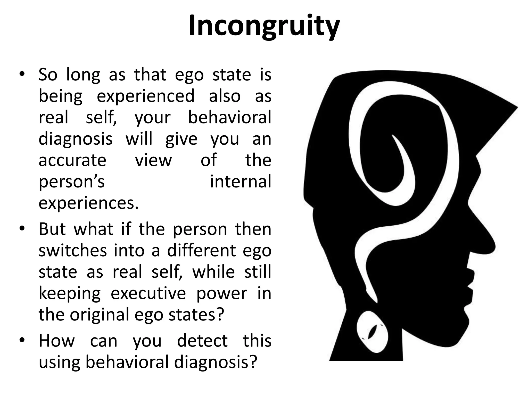 Incongruity
• So long as that ego state is
being experienced also as
real self, your behavioral
diagnosis will give you an
accurate view of the
person’s internal
experiences.
• But what if the person then
switches into a different ego
state as real self, while still
keeping executive power in
the original ego states?
• How can you detect this
using behavioral diagnosis?
 