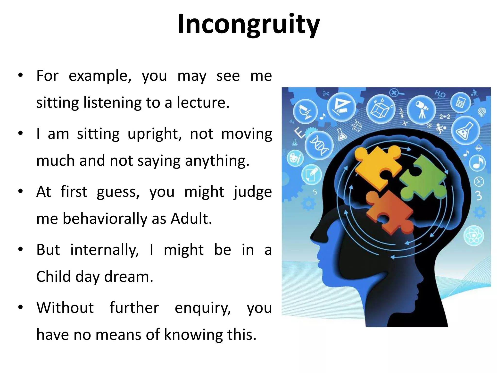 Incongruity
• For example, you may see me
sitting listening to a lecture.
• I am sitting upright, not moving
much and not saying anything.
• At first guess, you might judge
me behaviorally as Adult.
• But internally, I might be in a
Child day dream.
• Without further enquiry, you
have no means of knowing this.
 