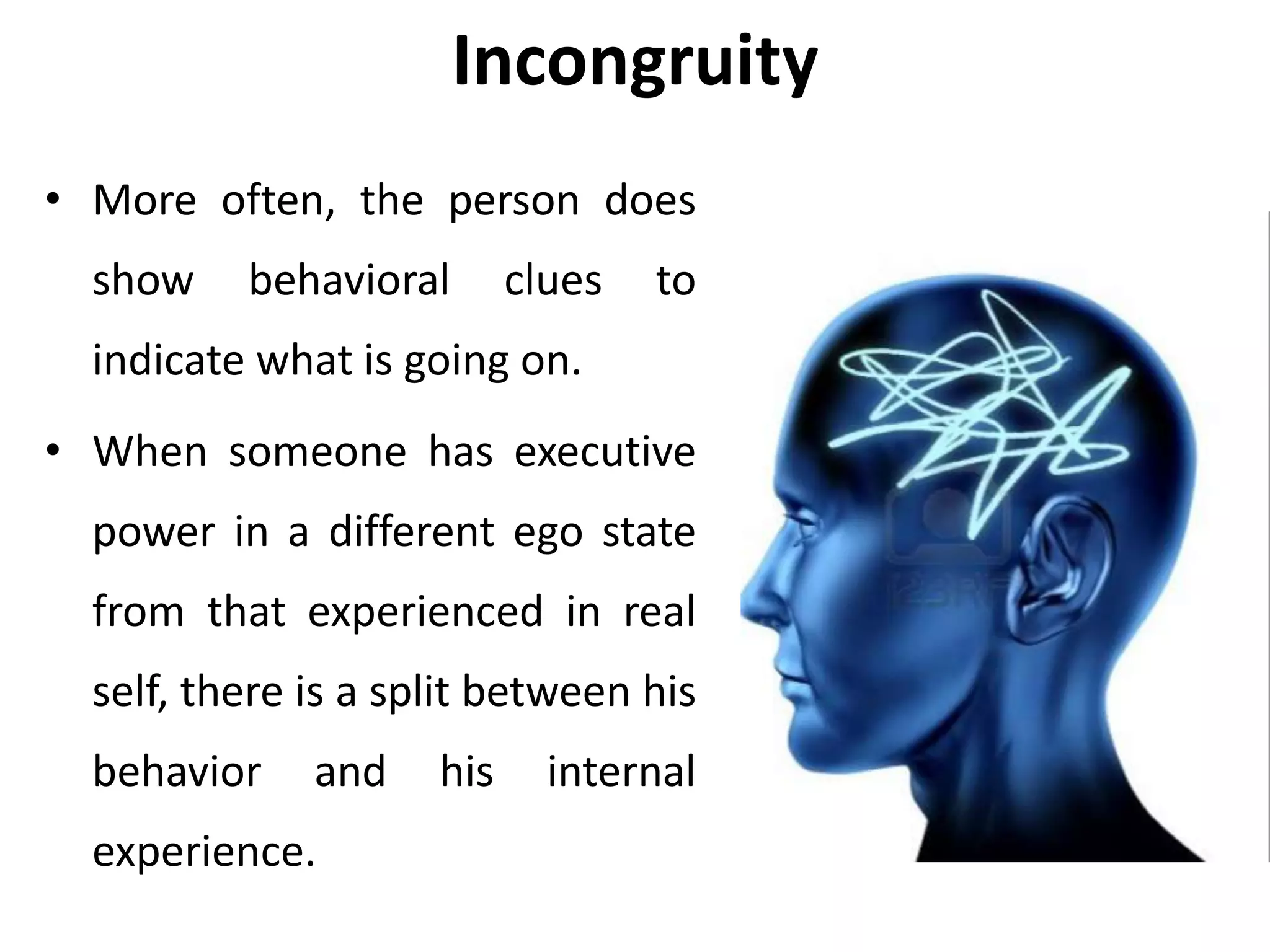 Incongruity
• More often, the person does
show behavioral clues to
indicate what is going on.
• When someone has executive
power in a different ego state
from that experienced in real
self, there is a split between his
behavior and his internal
experience.
 