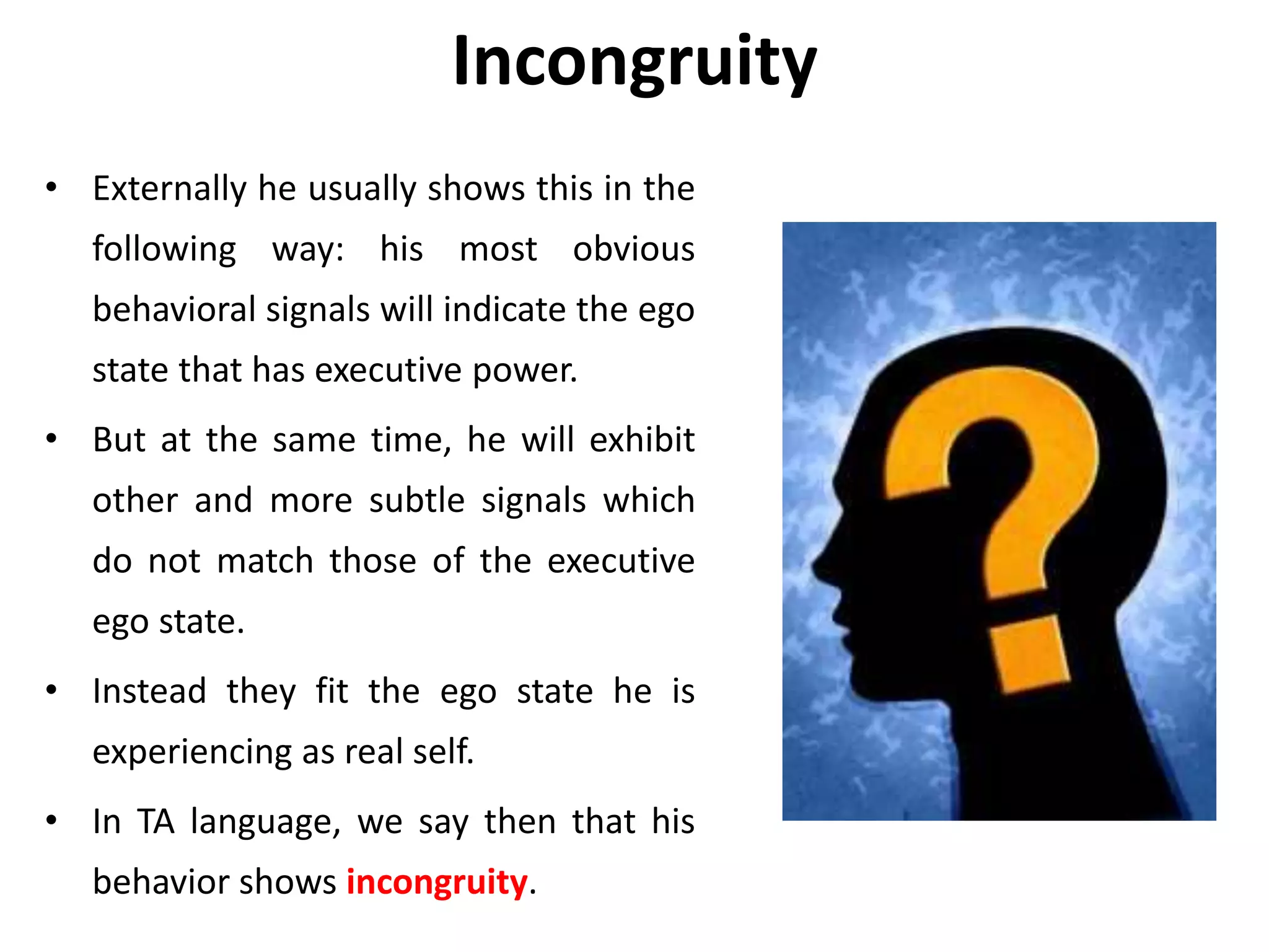 Incongruity
• Externally he usually shows this in the
following way: his most obvious
behavioral signals will indicate the ego
state that has executive power.
• But at the same time, he will exhibit
other and more subtle signals which
do not match those of the executive
ego state.
• Instead they fit the ego state he is
experiencing as real self.
• In TA language, we say then that his
behavior shows incongruity.
 