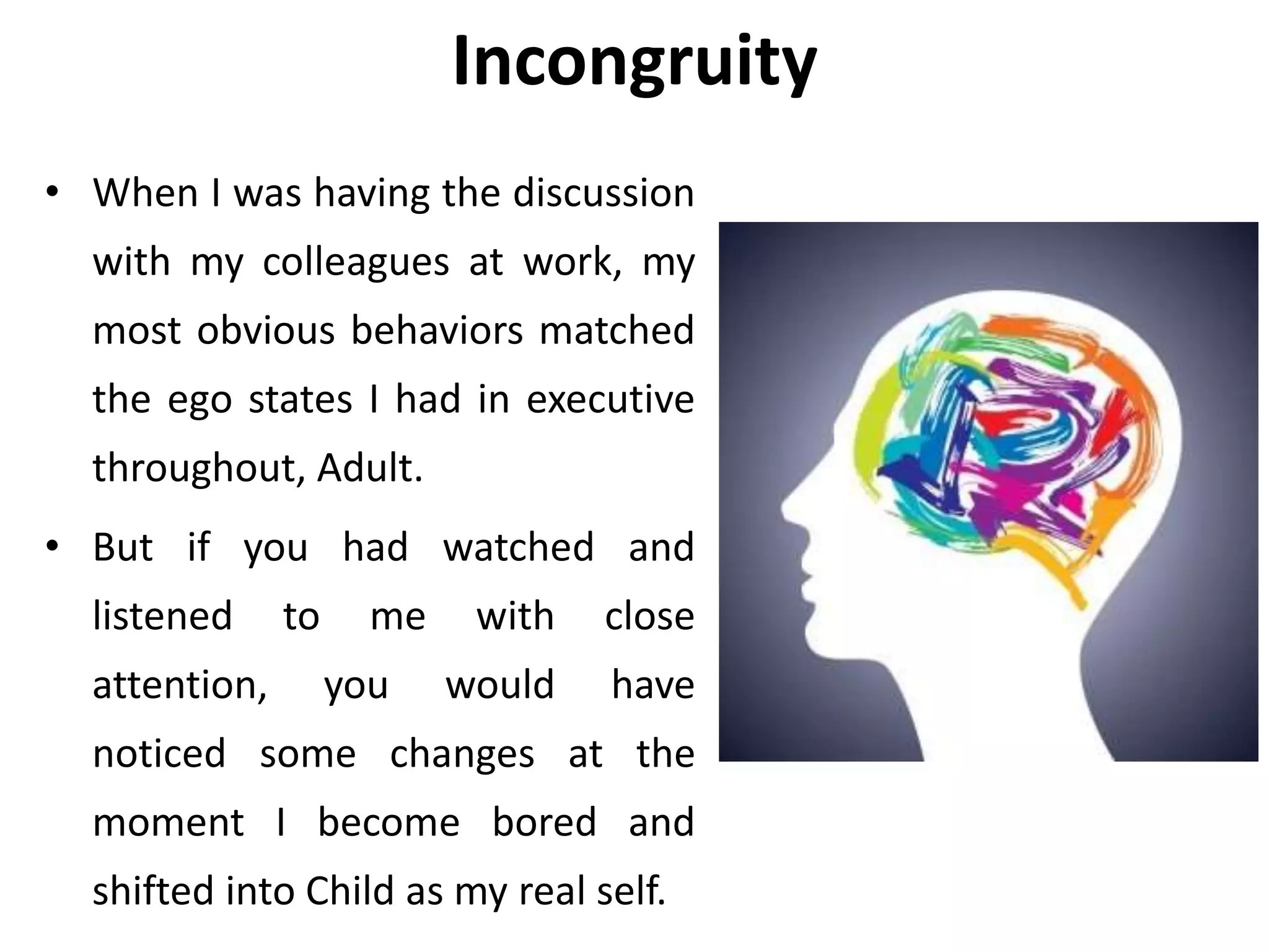 Incongruity
• When I was having the discussion
with my colleagues at work, my
most obvious behaviors matched
the ego states I had in executive
throughout, Adult.
• But if you had watched and
listened to me with close
attention, you would have
noticed some changes at the
moment I become bored and
shifted into Child as my real self.
 