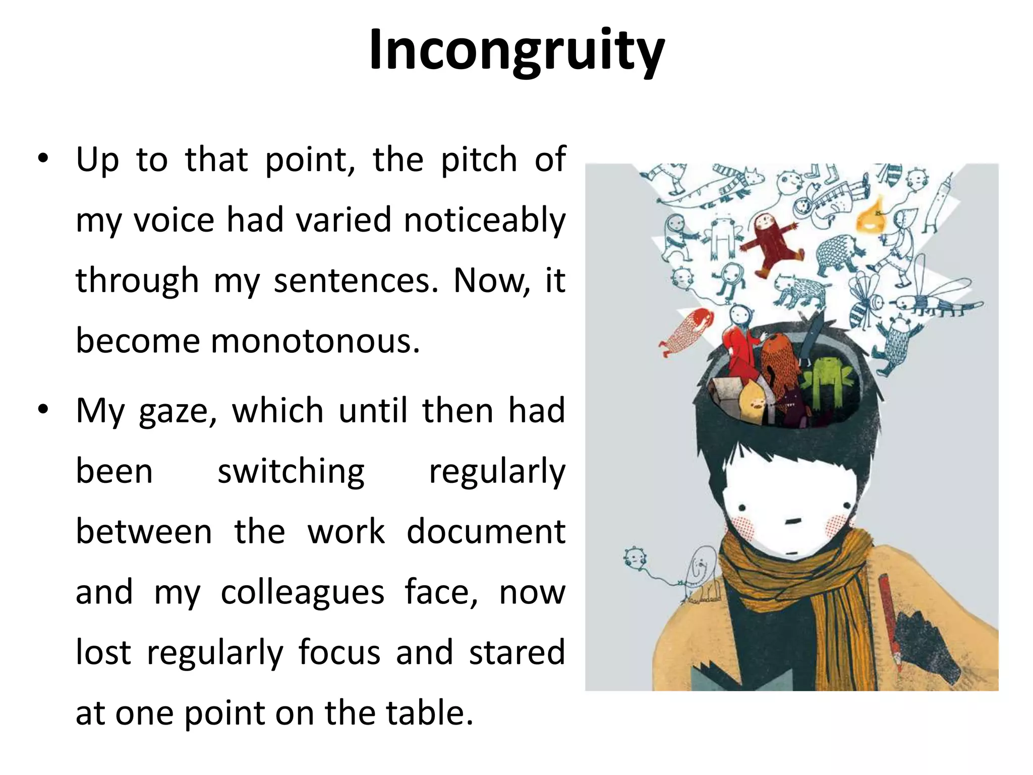 Incongruity
• Up to that point, the pitch of
my voice had varied noticeably
through my sentences. Now, it
become monotonous.
• My gaze, which until then had
been switching regularly
between the work document
and my colleagues face, now
lost regularly focus and stared
at one point on the table.
 