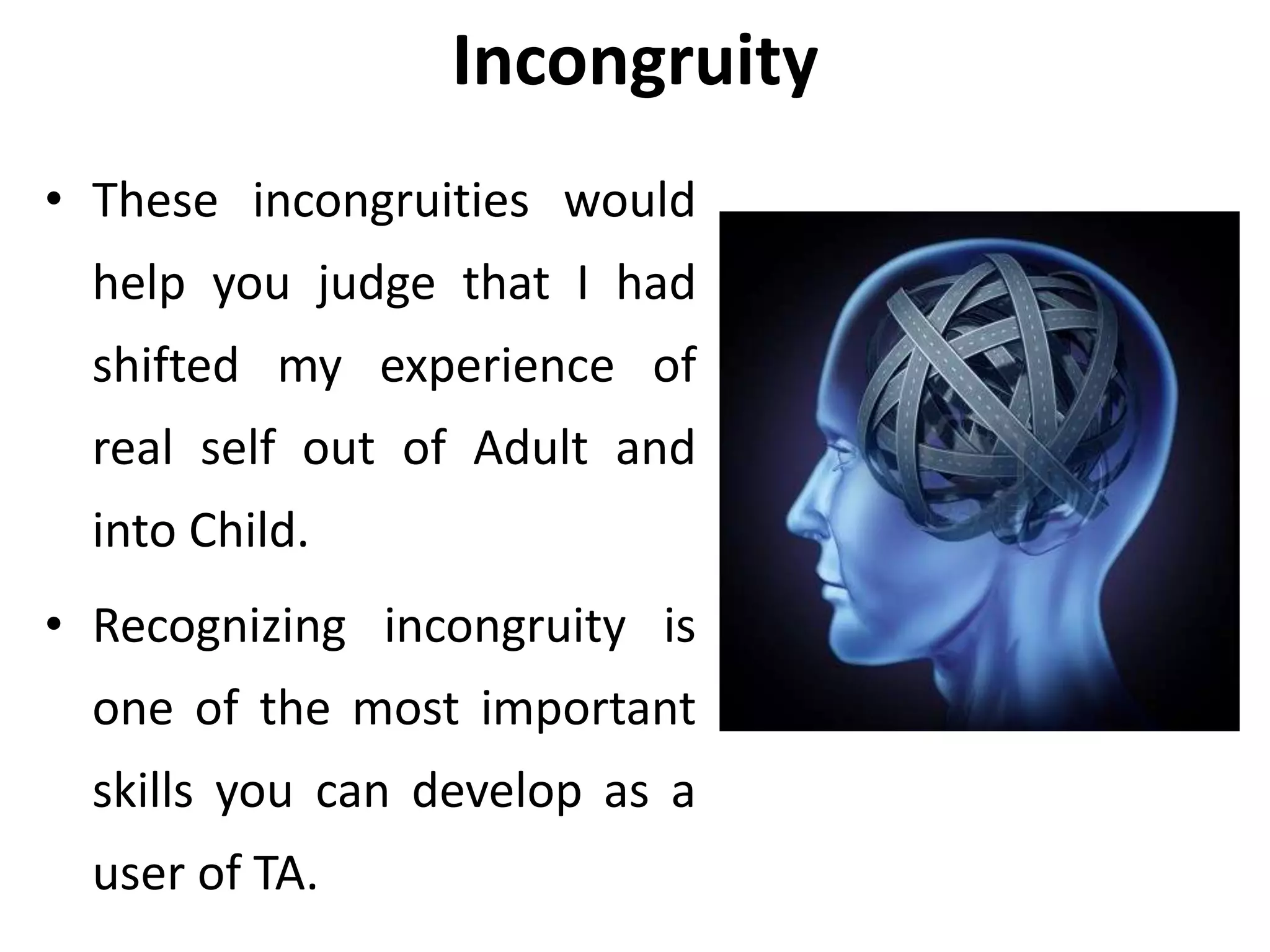 Incongruity
• These incongruities would
help you judge that I had
shifted my experience of
real self out of Adult and
into Child.
• Recognizing incongruity is
one of the most important
skills you can develop as a
user of TA.
 