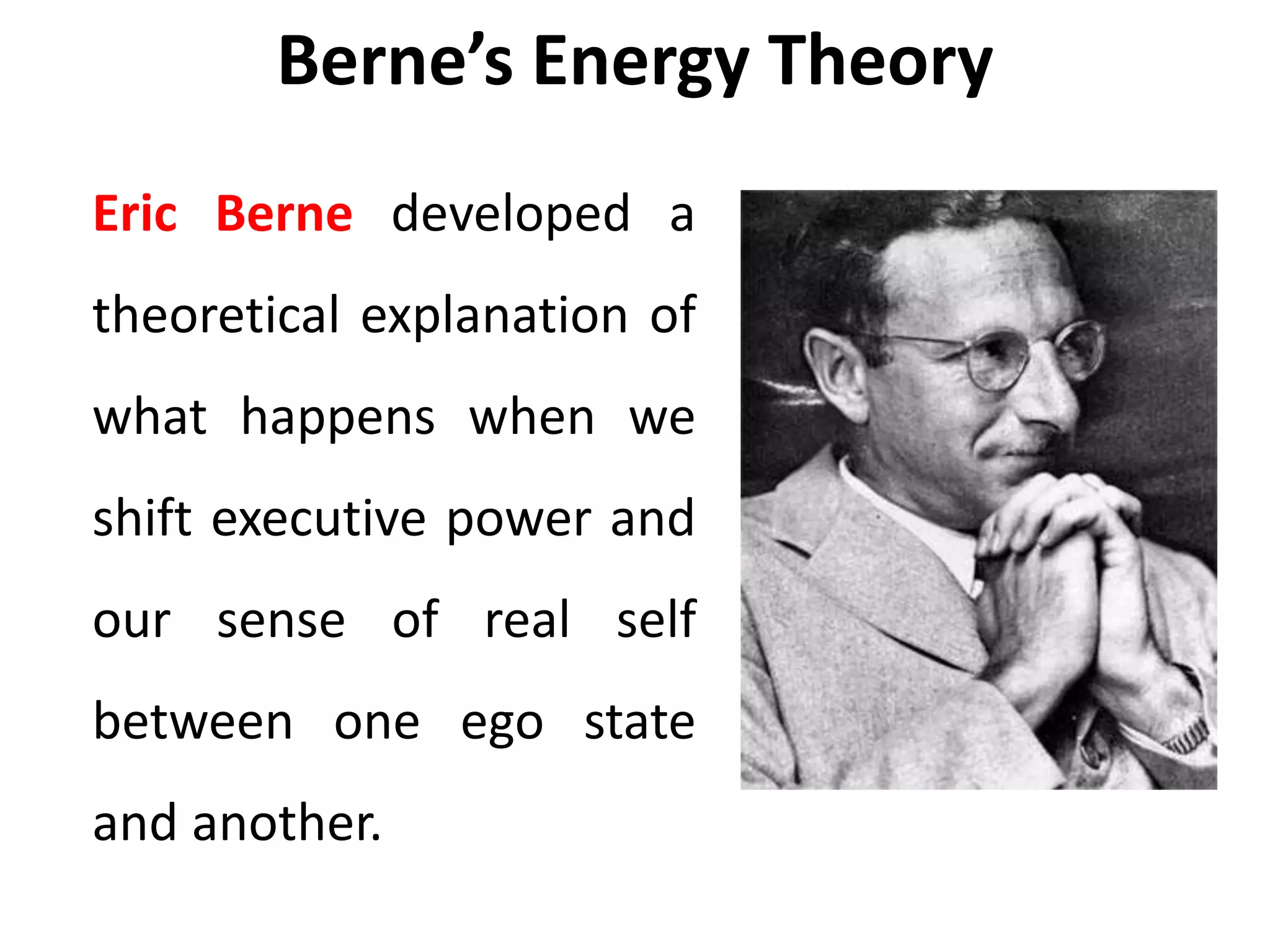 Berne’s Energy Theory
Eric Berne developed a
theoretical explanation of
what happens when we
shift executive power and
our sense of real self
between one ego state
and another.
 