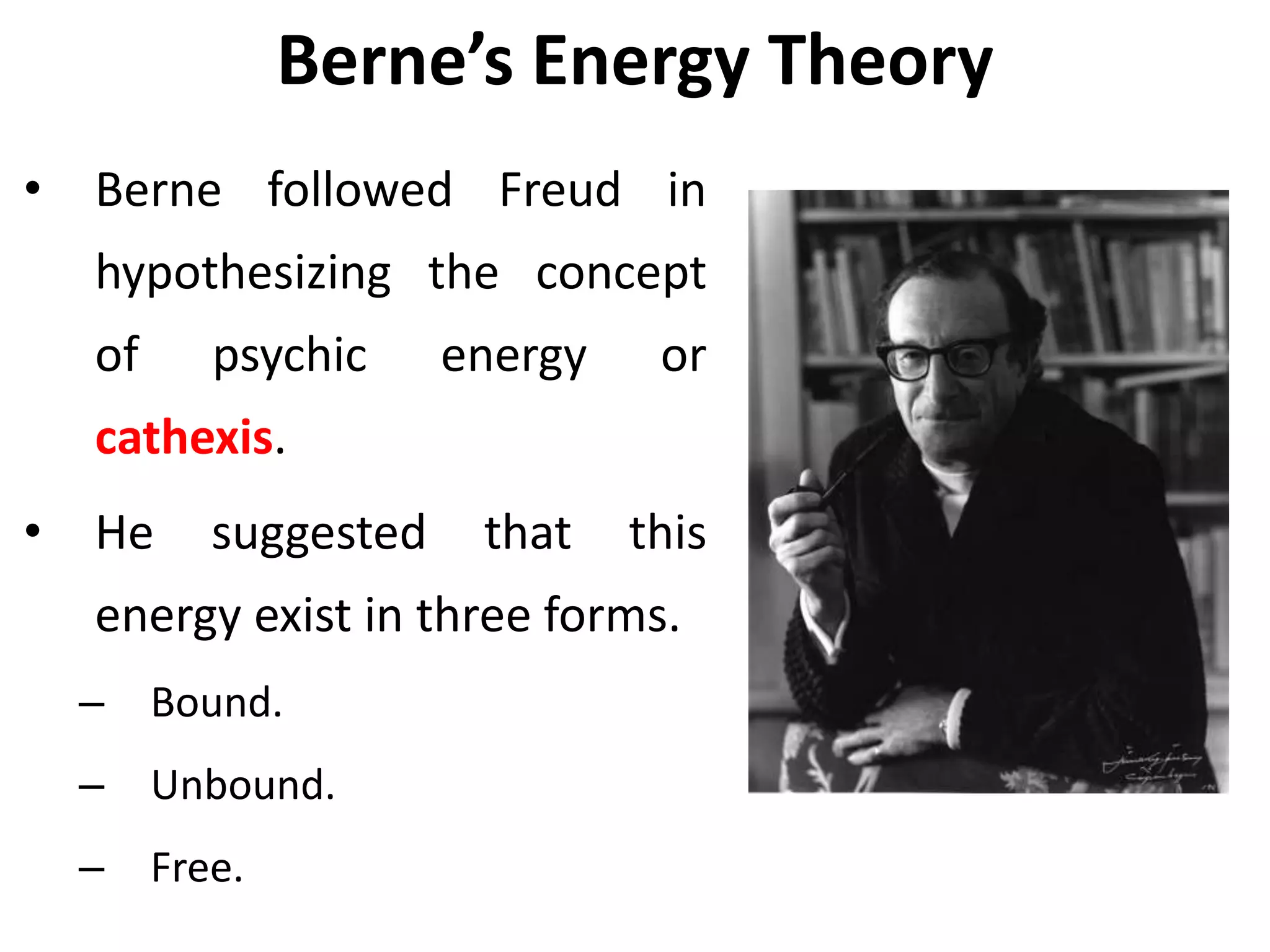 Berne’s Energy Theory
• Berne followed Freud in
hypothesizing the concept
of psychic energy or
cathexis.
• He suggested that this
energy exist in three forms.
– Bound.
– Unbound.
– Free.
 