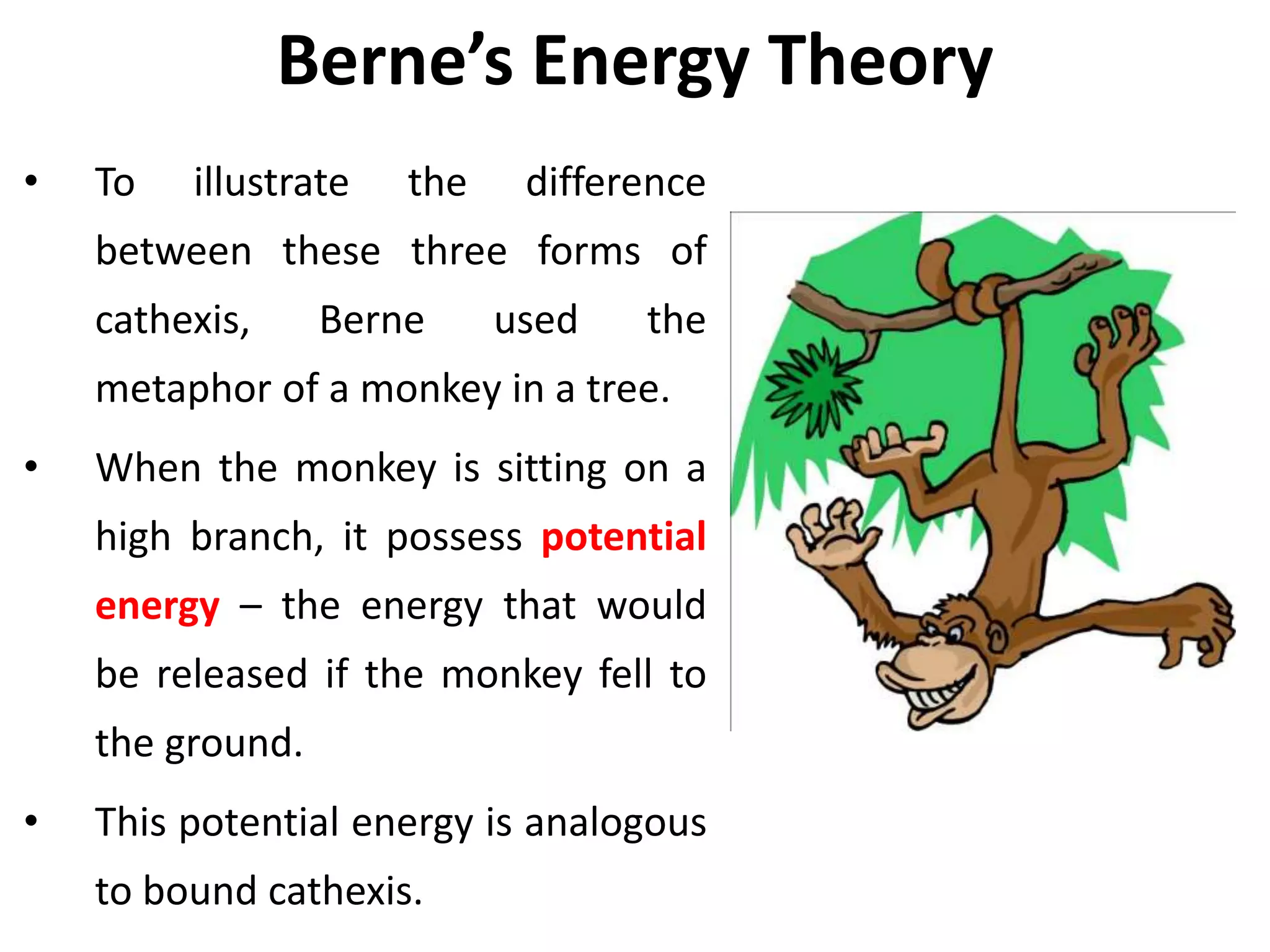 Berne’s Energy Theory
• To illustrate the difference
between these three forms of
cathexis, Berne used the
metaphor of a monkey in a tree.
• When the monkey is sitting on a
high branch, it possess potential
energy – the energy that would
be released if the monkey fell to
the ground.
• This potential energy is analogous
to bound cathexis.
 