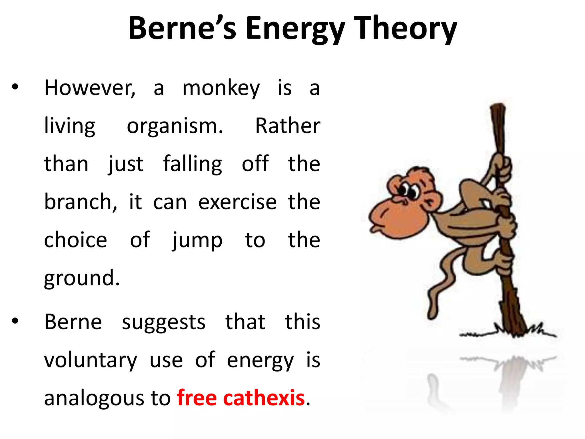 Berne’s Energy Theory
• However, a monkey is a
living organism. Rather
than just falling off the
branch, it can exercise the
choice of jump to the
ground.
• Berne suggests that this
voluntary use of energy is
analogous to free cathexis.
 