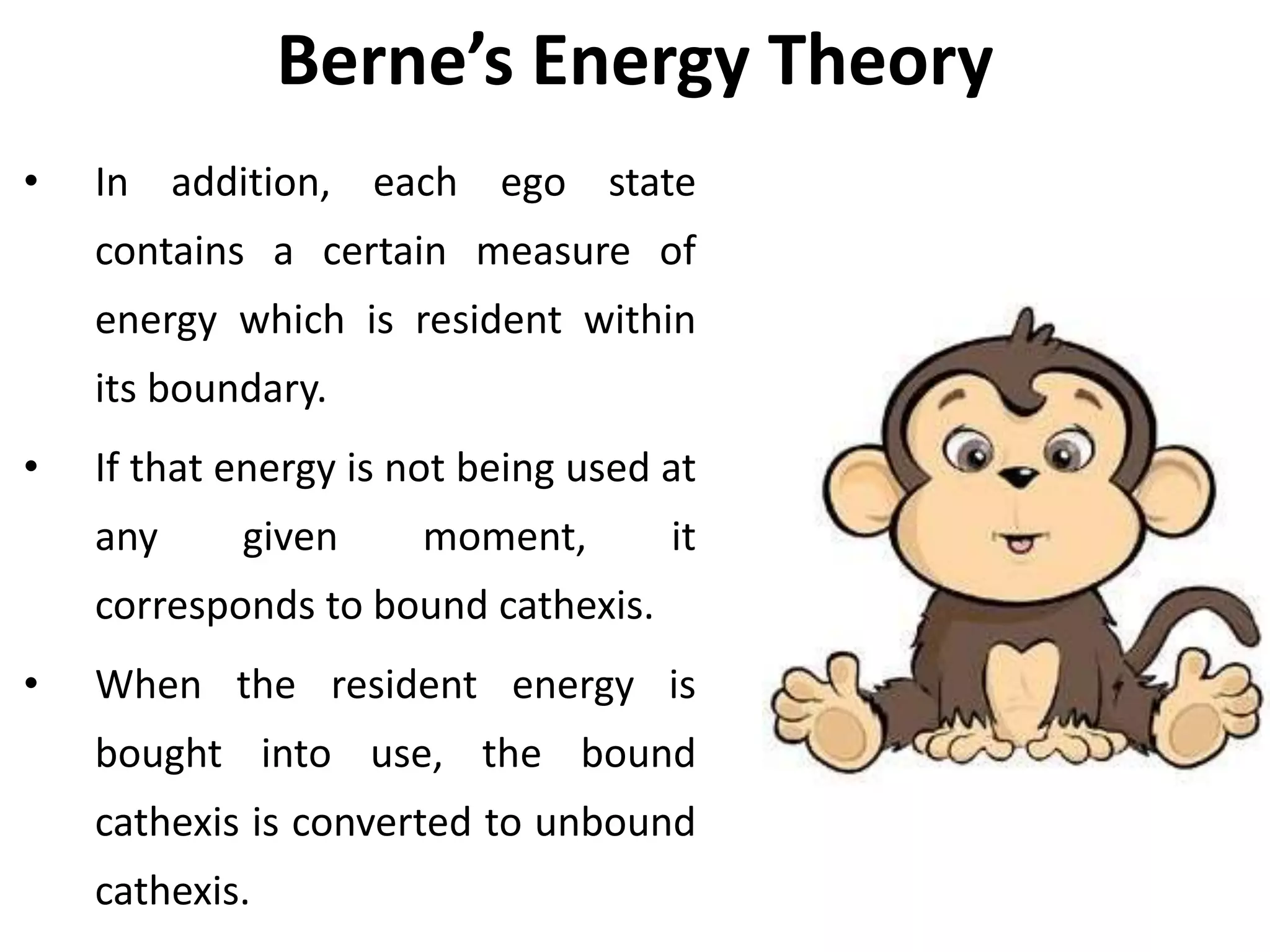 Berne’s Energy Theory
• In addition, each ego state
contains a certain measure of
energy which is resident within
its boundary.
• If that energy is not being used at
any given moment, it
corresponds to bound cathexis.
• When the resident energy is
bought into use, the bound
cathexis is converted to unbound
cathexis.
 
