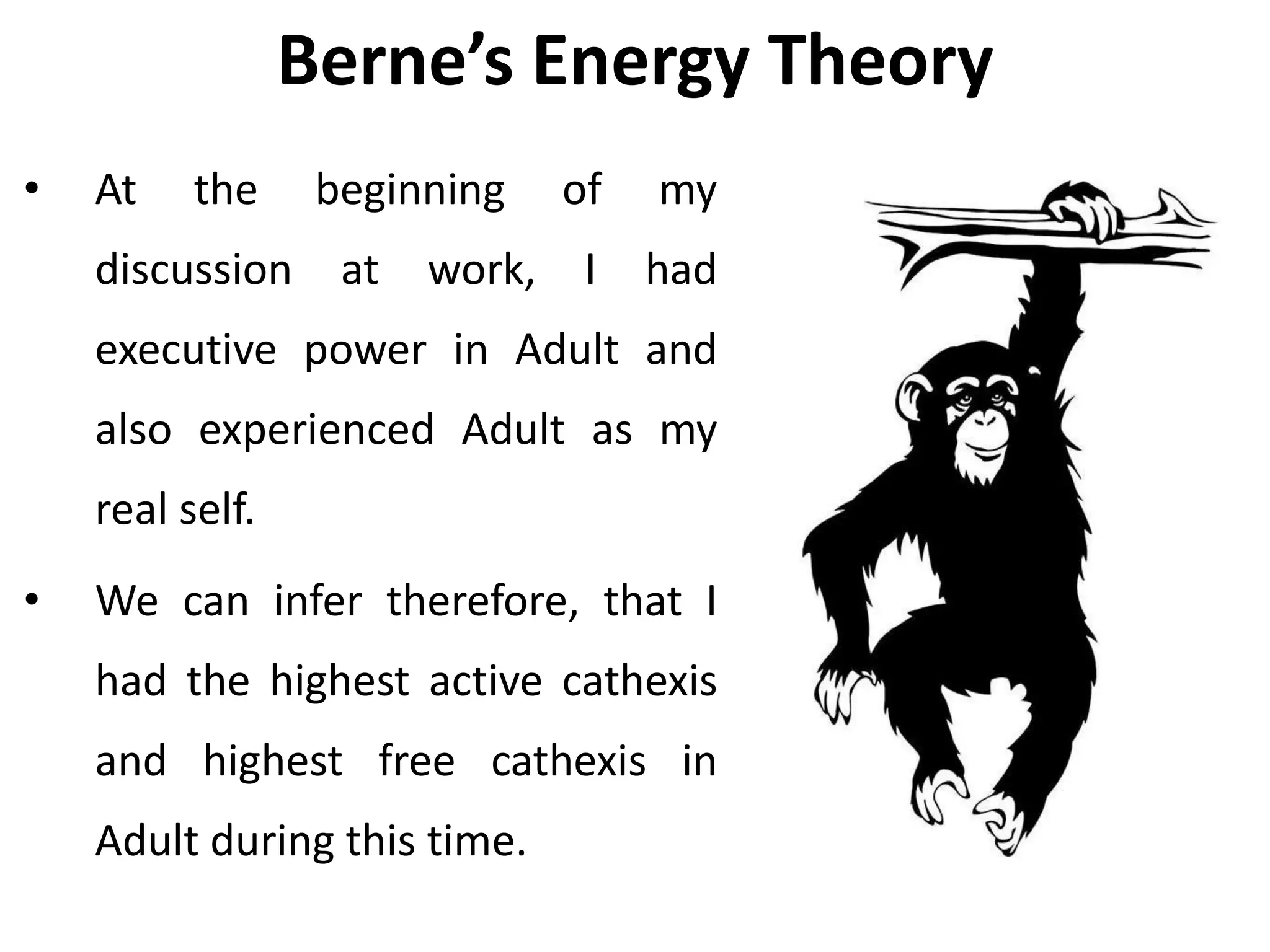 Berne’s Energy Theory
• At the beginning of my
discussion at work, I had
executive power in Adult and
also experienced Adult as my
real self.
• We can infer therefore, that I
had the highest active cathexis
and highest free cathexis in
Adult during this time.
 