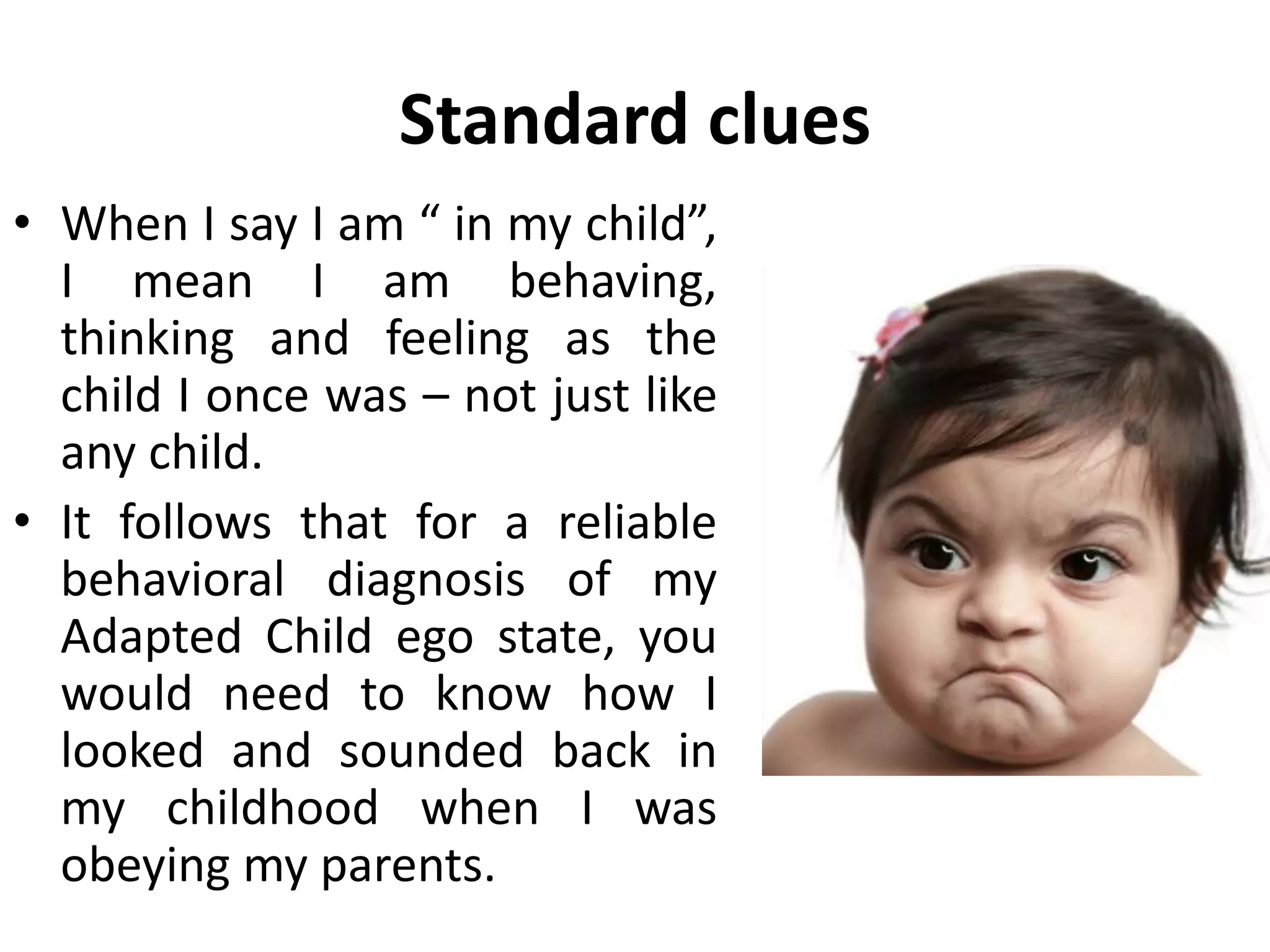 Standard clues
• When I say I am “ in my child”,
I mean I am behaving,
thinking and feeling as the
child I once was – not just like
any child.
• It follows that for a reliable
behavioral diagnosis of my
Adapted Child ego state, you
would need to know how I
looked and sounded back in
my childhood when I was
obeying my parents.
 