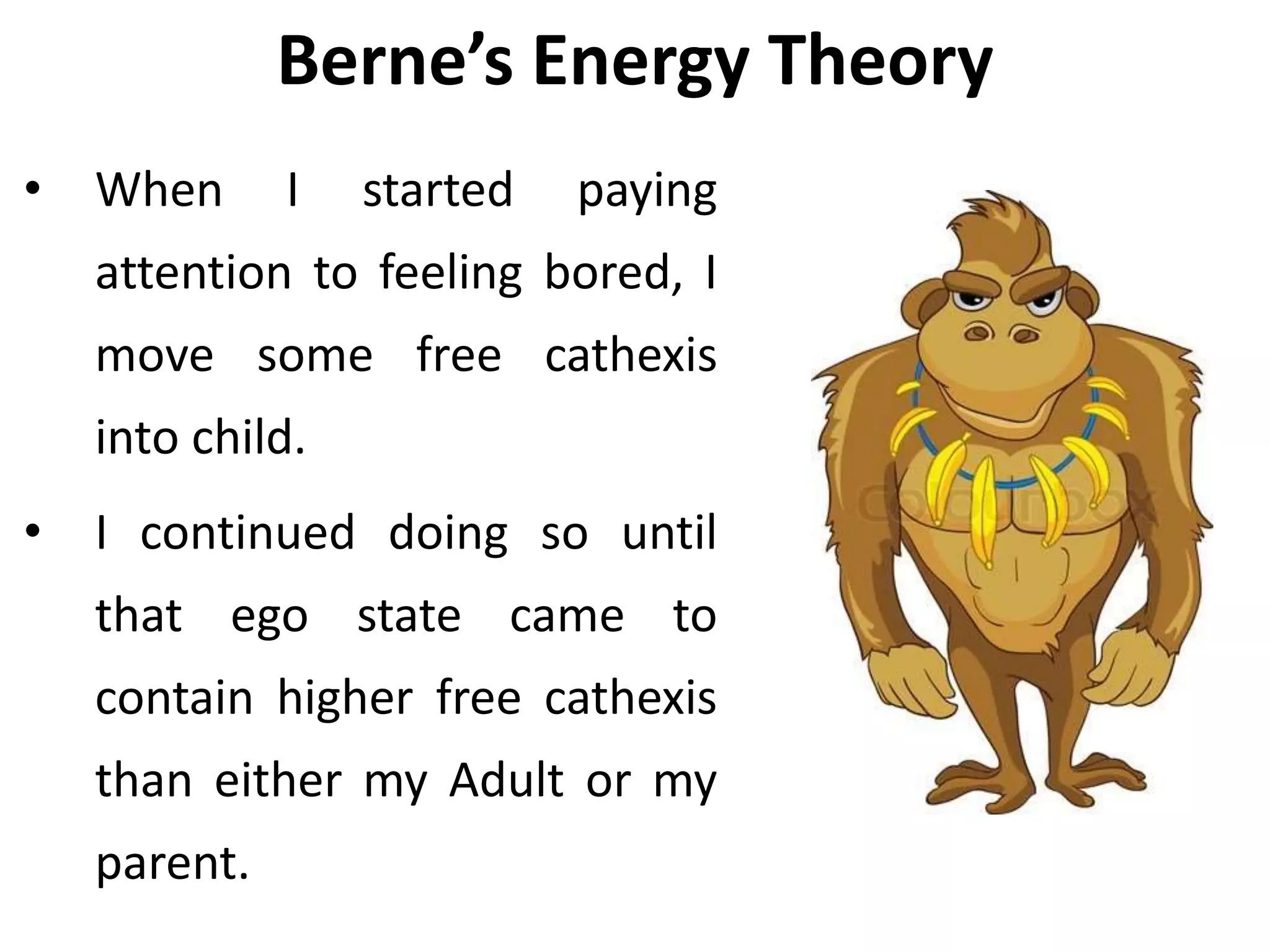 Berne’s Energy Theory
• When I started paying
attention to feeling bored, I
move some free cathexis
into child.
• I continued doing so until
that ego state came to
contain higher free cathexis
than either my Adult or my
parent.
 