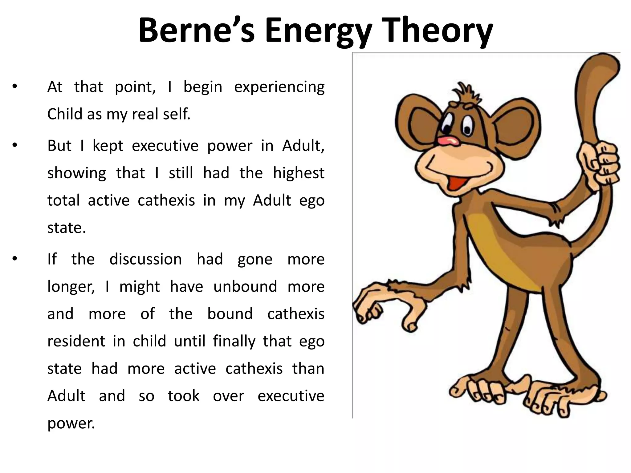 Berne’s Energy Theory
• At that point, I begin experiencing
Child as my real self.
• But I kept executive power in Adult,
showing that I still had the highest
total active cathexis in my Adult ego
state.
• If the discussion had gone more
longer, I might have unbound more
and more of the bound cathexis
resident in child until finally that ego
state had more active cathexis than
Adult and so took over executive
power.
 