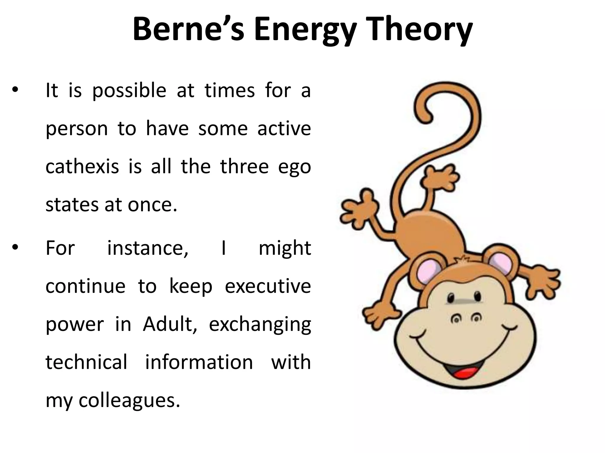 Berne’s Energy Theory
• It is possible at times for a
person to have some active
cathexis is all the three ego
states at once.
• For instance, I might
continue to keep executive
power in Adult, exchanging
technical information with
my colleagues.
 