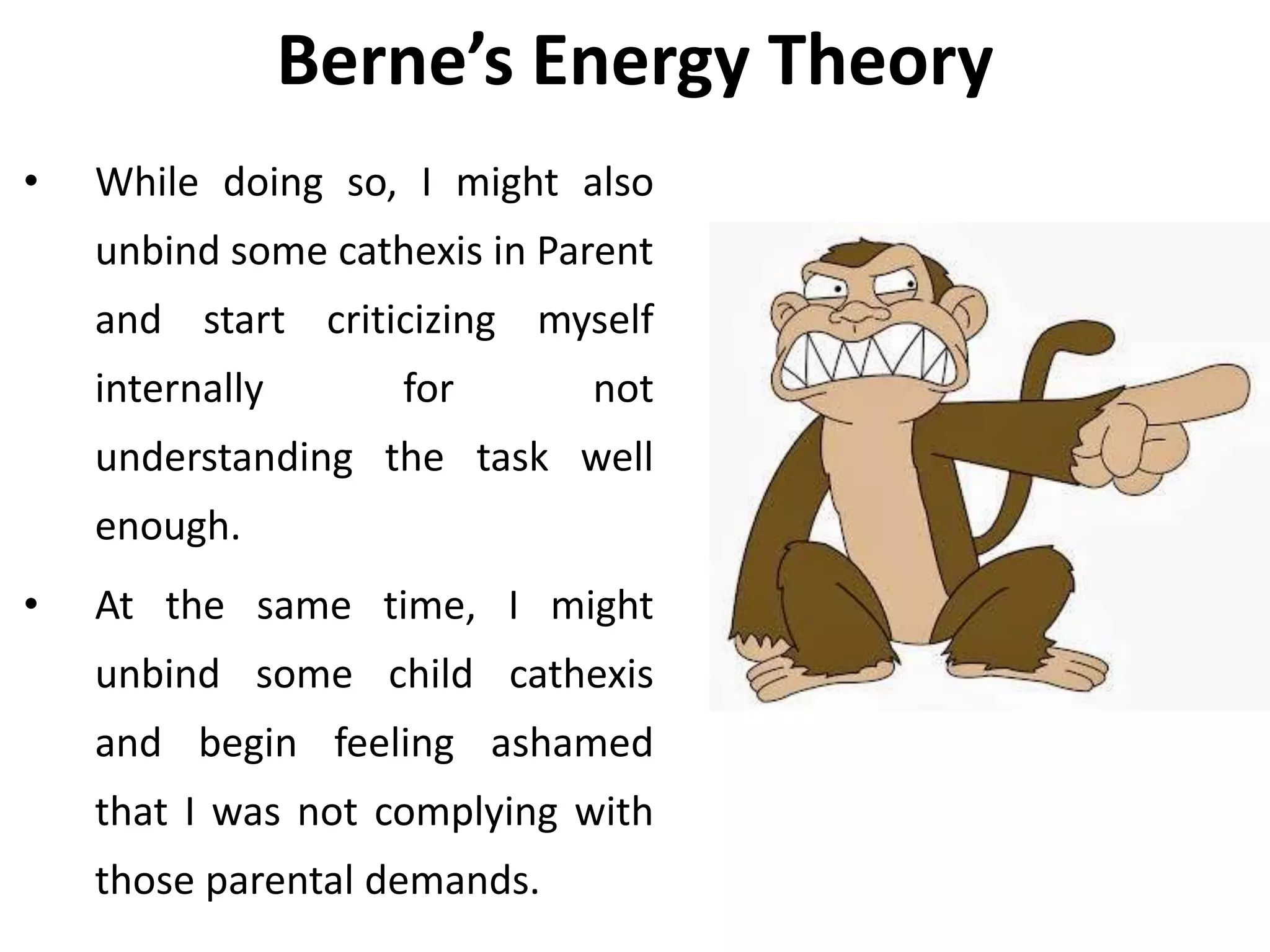 Berne’s Energy Theory
• While doing so, I might also
unbind some cathexis in Parent
and start criticizing myself
internally for not
understanding the task well
enough.
• At the same time, I might
unbind some child cathexis
and begin feeling ashamed
that I was not complying with
those parental demands.
 