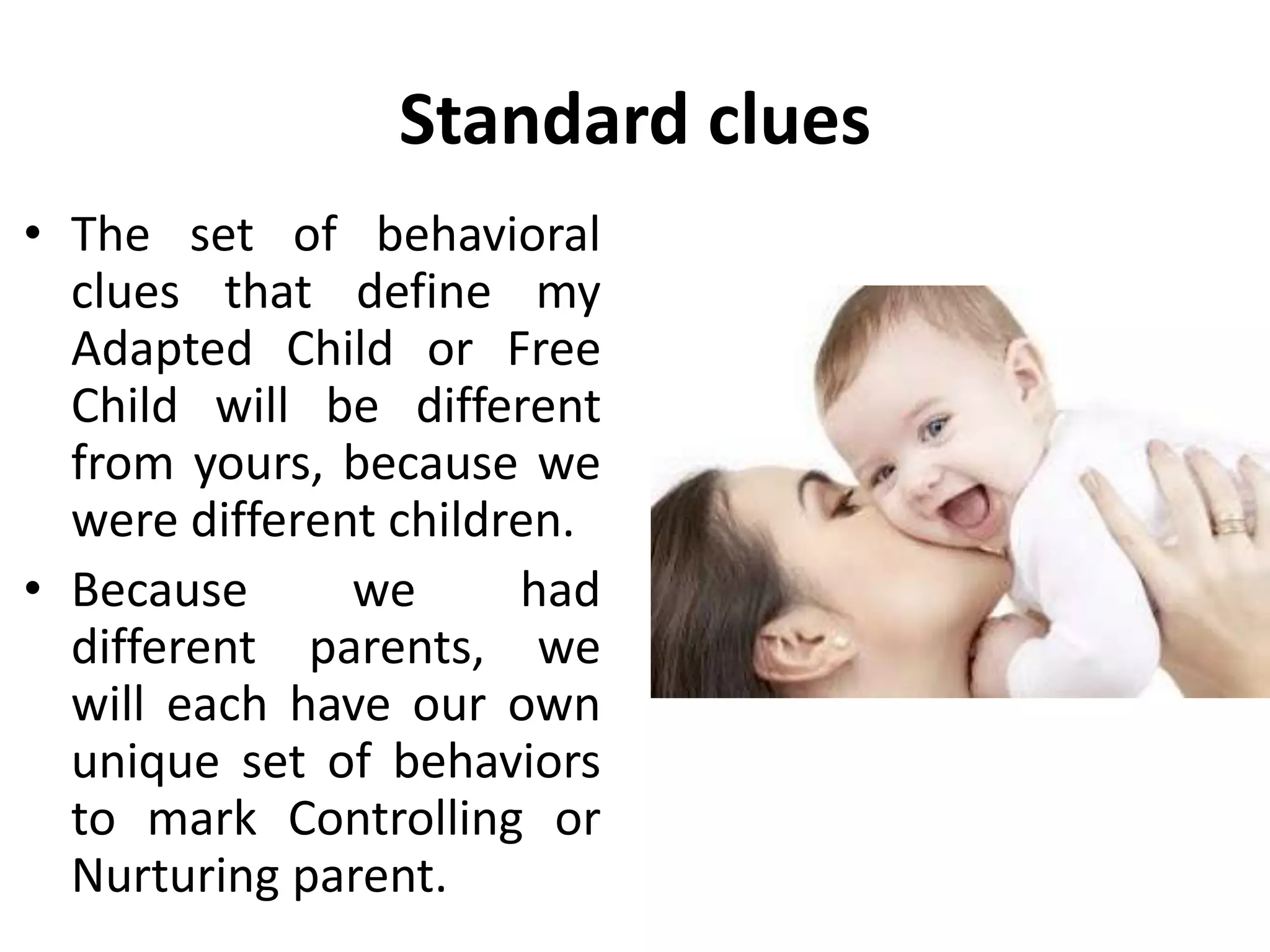 Standard clues
• The set of behavioral
clues that define my
Adapted Child or Free
Child will be different
from yours, because we
were different children.
• Because we had
different parents, we
will each have our own
unique set of behaviors
to mark Controlling or
Nurturing parent.
 