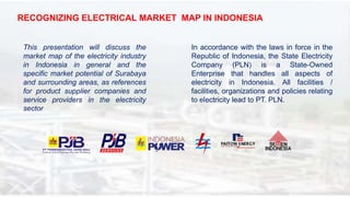 RECOGNIZING ELECTRICAL MARKET MAP IN INDONESIA
This presentation will discuss the
market map of the electricity industry
in Indonesia in general and the
specific market potential of Surabaya
and surrounding areas, as references
for product supplier companies and
service providers in the electricity
sector
In accordance with the laws in force in the
Republic of Indonesia, the State Electricity
Company (PLN) is a State-Owned
Enterprise that handles all aspects of
electricity in Indonesia. All facilities /
facilities, organizations and policies relating
to electricity lead to PT. PLN.
 