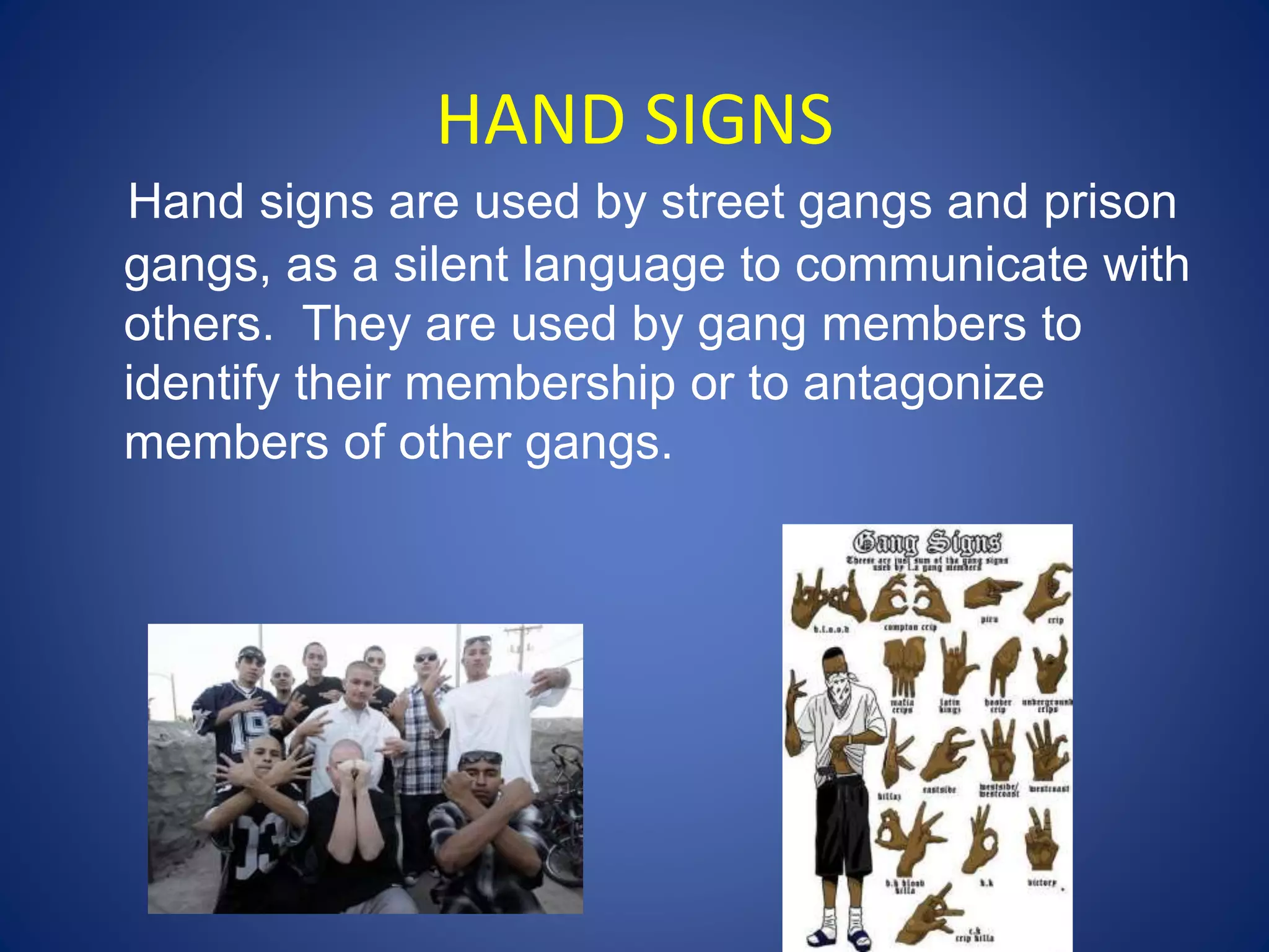 HAND SIGNS 
Hand signs are used by street gangs and prison 
gangs, as a silent language to communicate with 
others. They are used by gang members to 
identify their membership or to antagonize 
members of other gangs. 
 