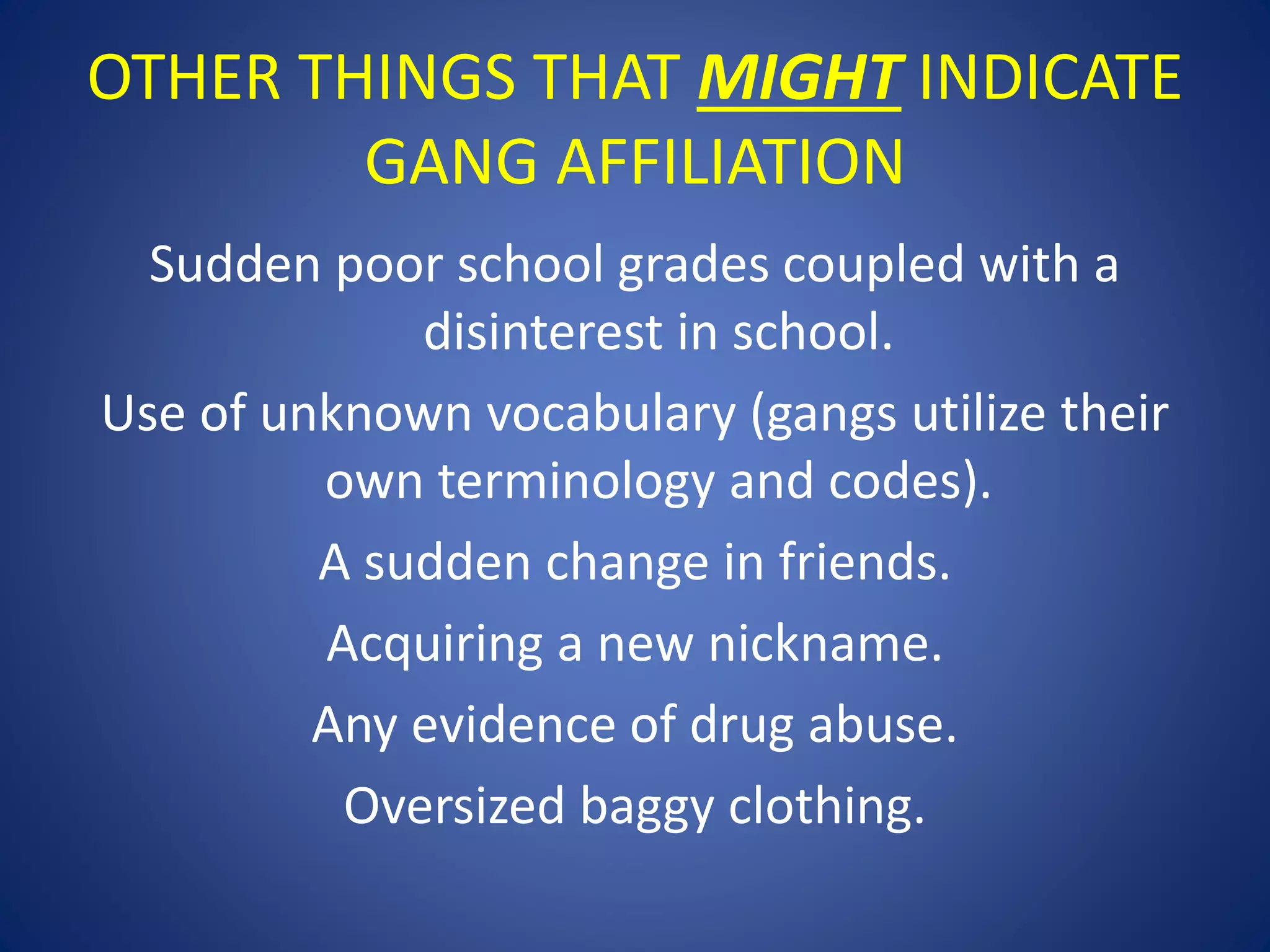 OTHER THINGS THAT MIGHT INDICATE 
GANG AFFILIATION 
Sudden poor school grades coupled with a 
disinterest in school. 
Use of unknown vocabulary (gangs utilize their 
own terminology and codes). 
A sudden change in friends. 
Acquiring a new nickname. 
Any evidence of drug abuse. 
Oversized baggy clothing. 
 