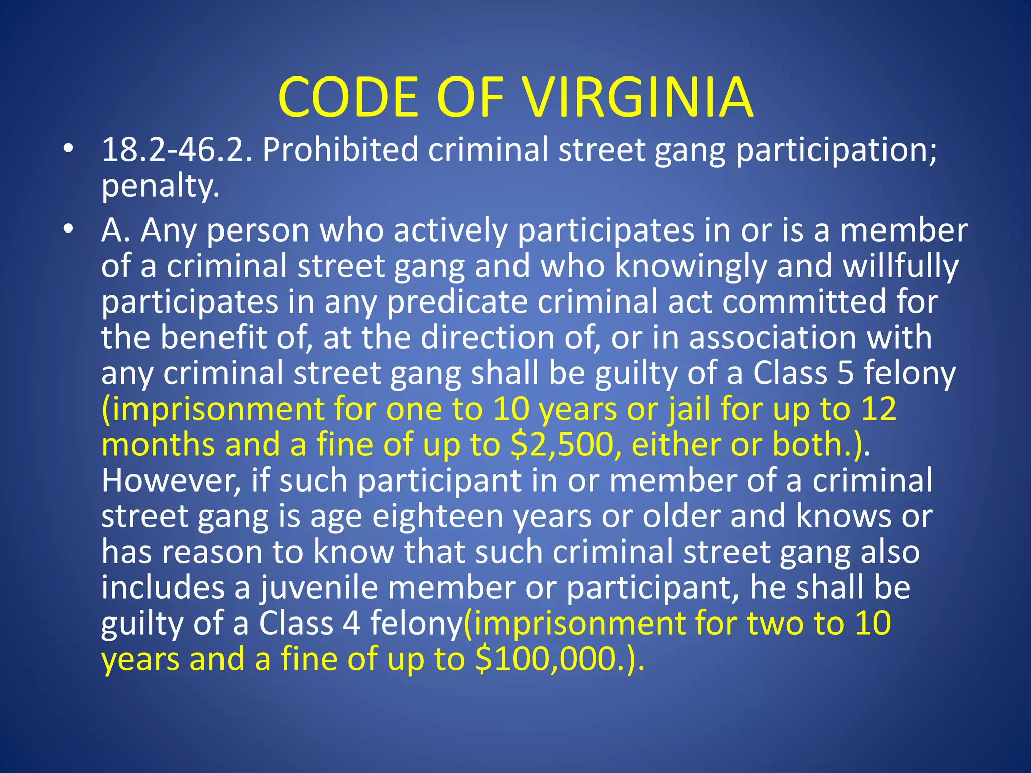 CODE OF VIRGINIA 
• 18.2-46.2. Prohibited criminal street gang participation; 
penalty. 
• A. Any person who actively participates in or is a member 
of a criminal street gang and who knowingly and willfully 
participates in any predicate criminal act committed for 
the benefit of, at the direction of, or in association with 
any criminal street gang shall be guilty of a Class 5 felony 
(imprisonment for one to 10 years or jail for up to 12 
months and a fine of up to $2,500, either or both.). 
However, if such participant in or member of a criminal 
street gang is age eighteen years or older and knows or 
has reason to know that such criminal street gang also 
includes a juvenile member or participant, he shall be 
guilty of a Class 4 felony(imprisonment for two to 10 
years and a fine of up to $100,000.). 
 