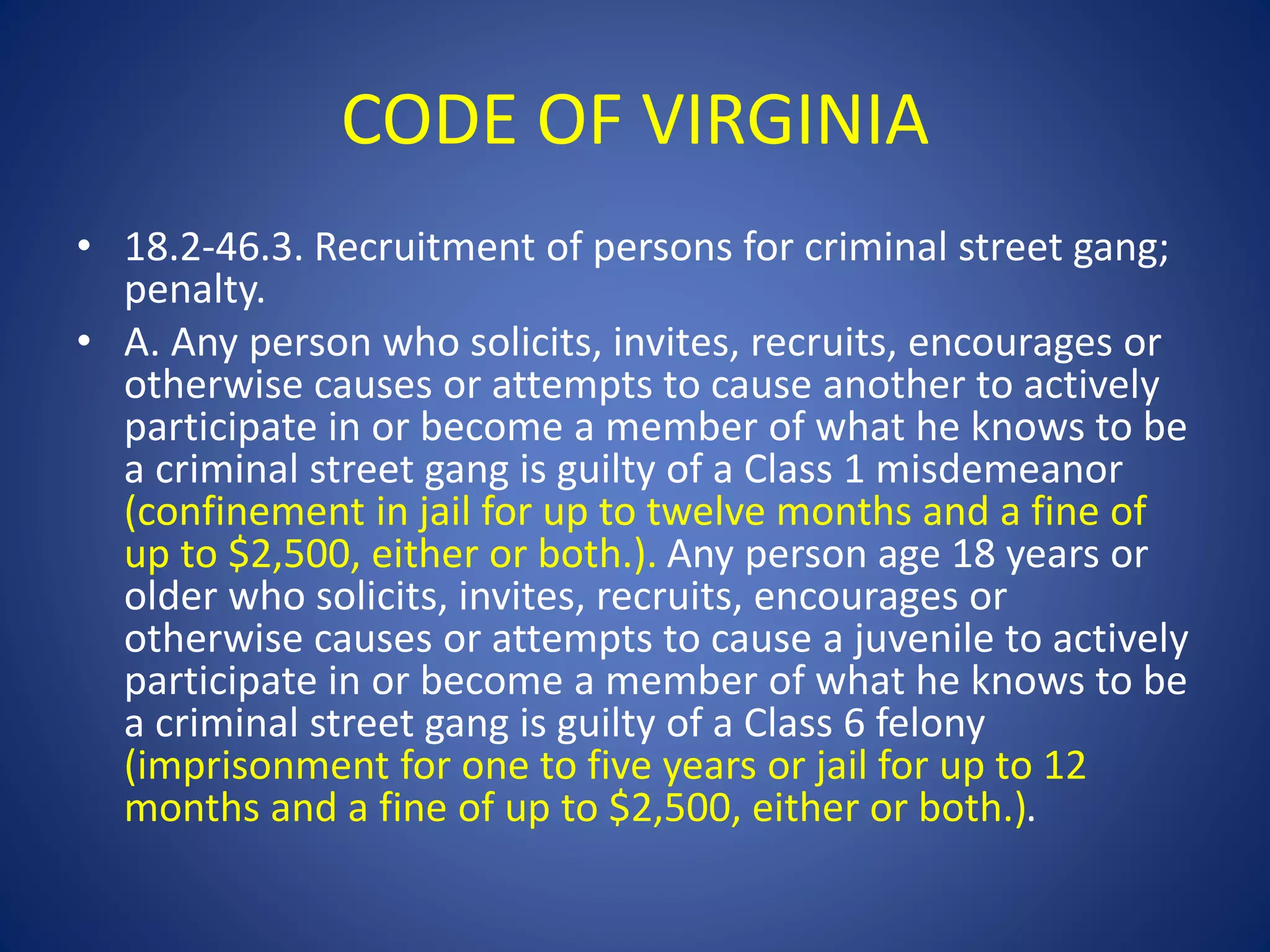 CODE OF VIRGINIA 
• 18.2-46.3. Recruitment of persons for criminal street gang; 
penalty. 
• A. Any person who solicits, invites, recruits, encourages or 
otherwise causes or attempts to cause another to actively 
participate in or become a member of what he knows to be 
a criminal street gang is guilty of a Class 1 misdemeanor 
(confinement in jail for up to twelve months and a fine of 
up to $2,500, either or both.). Any person age 18 years or 
older who solicits, invites, recruits, encourages or 
otherwise causes or attempts to cause a juvenile to actively 
participate in or become a member of what he knows to be 
a criminal street gang is guilty of a Class 6 felony 
(imprisonment for one to five years or jail for up to 12 
months and a fine of up to $2,500, either or both.). 
 