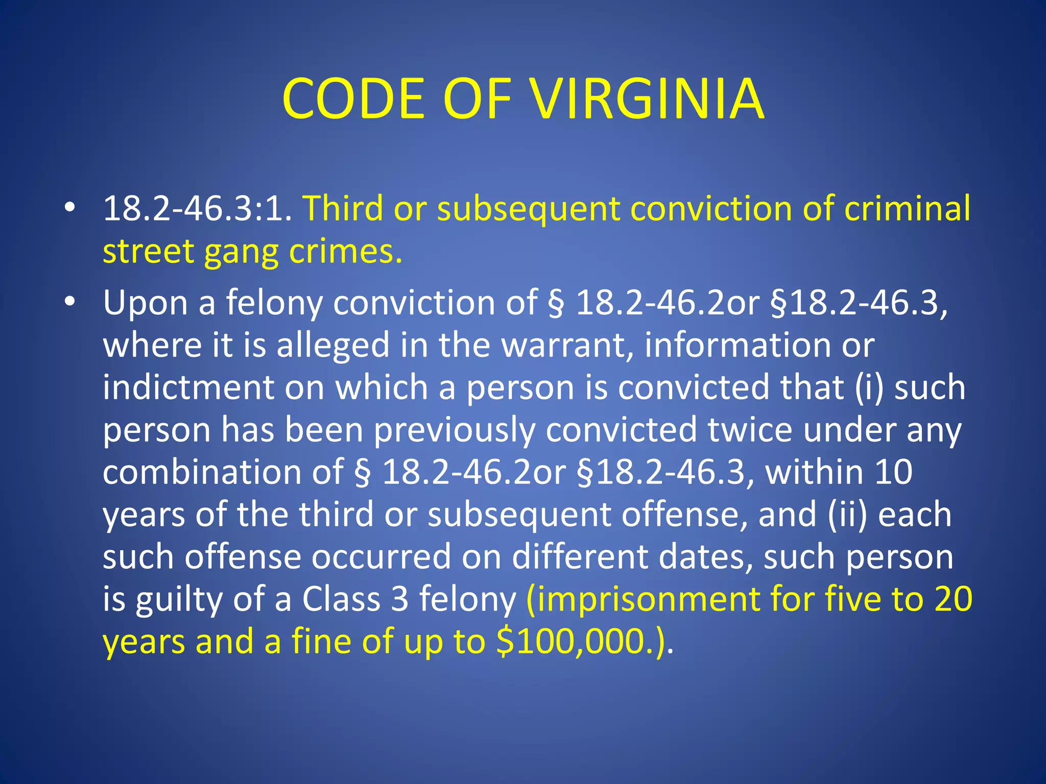 CODE OF VIRGINIA 
• 18.2-46.3:1. Third or subsequent conviction of criminal 
street gang crimes. 
• Upon a felony conviction of § 18.2-46.2or §18.2-46.3, 
where it is alleged in the warrant, information or 
indictment on which a person is convicted that (i) such 
person has been previously convicted twice under any 
combination of § 18.2-46.2or §18.2-46.3, within 10 
years of the third or subsequent offense, and (ii) each 
such offense occurred on different dates, such person 
is guilty of a Class 3 felony (imprisonment for five to 20 
years and a fine of up to $100,000.). 
 