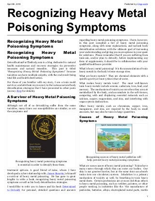 April 5th, 2013                                                                                              Published by: blogvocate




Recognizing Heavy Metal
Poisoning Symptoms
                                                                   regarding heavy metal poisoning symptoms. I have, however,
Recognizing Heavy Metal                                            in this post compiled a list of heavy metal poisoning
Poisoning Symptoms                                                 symptoms, along with some explanations, and natural body
                                                                   detoxification solutions, with the ultimate goal of increasing
Recognizing   Heavy                                 Metal          your understanding and giving you more options in your quest
                                                                   for solutions. Please remember that if you are suffering from
Poisoning Symptoms                                                 toxicosis, and/or plan to detoxify, before implementing any
                                                                   form of supplements, it should be in collaboration with your
DetoxificationForTheBody.com is a blog dedicated to natural
                                                                   qualified healthcare provider.
health maintenance and recovery strategies via preventive
measures and natural remedies.            This post is titled      What is heavy metal poisoning? It is the accumulation of toxic
“Recognizing Heavy Metal Poisoning Symptoms” because               heavy metals in the body’s tissue storage sites.
toxicities can have multiple culprits, with the end result being   What are heavy metals? They are chemical elements with a
total life and health destruction.                                 specific gravity at least 5 times that of water.
For those of you familiar with my story, I am a toxic mold         What makes heavy metals toxic? The most well-known
survivor, and attribute my recovery to the various natural body    toxic heavy metals include arsenic, cadmium, iron, lead, and
detoxification strategies that I have presented in other posts     mercury. The mechanism of toxicity occurs when they are not
(see my shop for details).                                         metabolized by the body, and accumulate in the soft tissues,
                                                                   competing with and displacing essential minerals such as
A Survivor of Heavy Metal Poisoning                                calcium, copper, magnesium, and zinc, and interfering with
Symptoms                                                           organ system dysfunction.
Although not all of us detoxifying suffer from the same            Other heavy metals, such as chromium, copper, iron,
toxicities, many times our susceptibilities are similar, as are    manganese, and zinc, are required by the body in small
the symptoms and                                                   amounts, but may also be toxic in large quantities.

                                                                   Causes of             Heavy         Metal        Poisoning
                                                                   Symptoms




                                                                         Recognizing sources of heavy metal pollution will
                                                                          help prevent heavy metal poisoning symptoms.
         Recognizing heavy metal poisoning symptoms
          is essential in order to detoxify from them.             What are some causes of heavy metal poisoning? Toxins have
                                                                   many routes through which they can enter our bodies. Our
treatment options. A good friend of mine, whom I have
                                                                   skin is our greatest barrier, but at the same time can absorb
developed a cyber relationship with, James Bunetta, is himself
                                                                   toxins into our circulatory system. Inhalation is a primary
a survivor of heavy metal poisoning. He has gone to great
                                                                   mechanism of toxicity as well, by breathing in toxic heavy
lengths to write a book recognizing heavy metal poisoning
                                                                   metal dusts. Certain professions are at more risk than others
symptoms as well as his body detoxification strategies.
                                                                   to heavy metal poisoning, such as welders, painters, or other
I would like to refer you to James and his book Determined         people working in industries like the “the manufacture of
to Detoxify for personal, detailed questions and answers           pesticides, batteries, alloys, electroplated metal parts, textile

                                                                                                                                   1
 