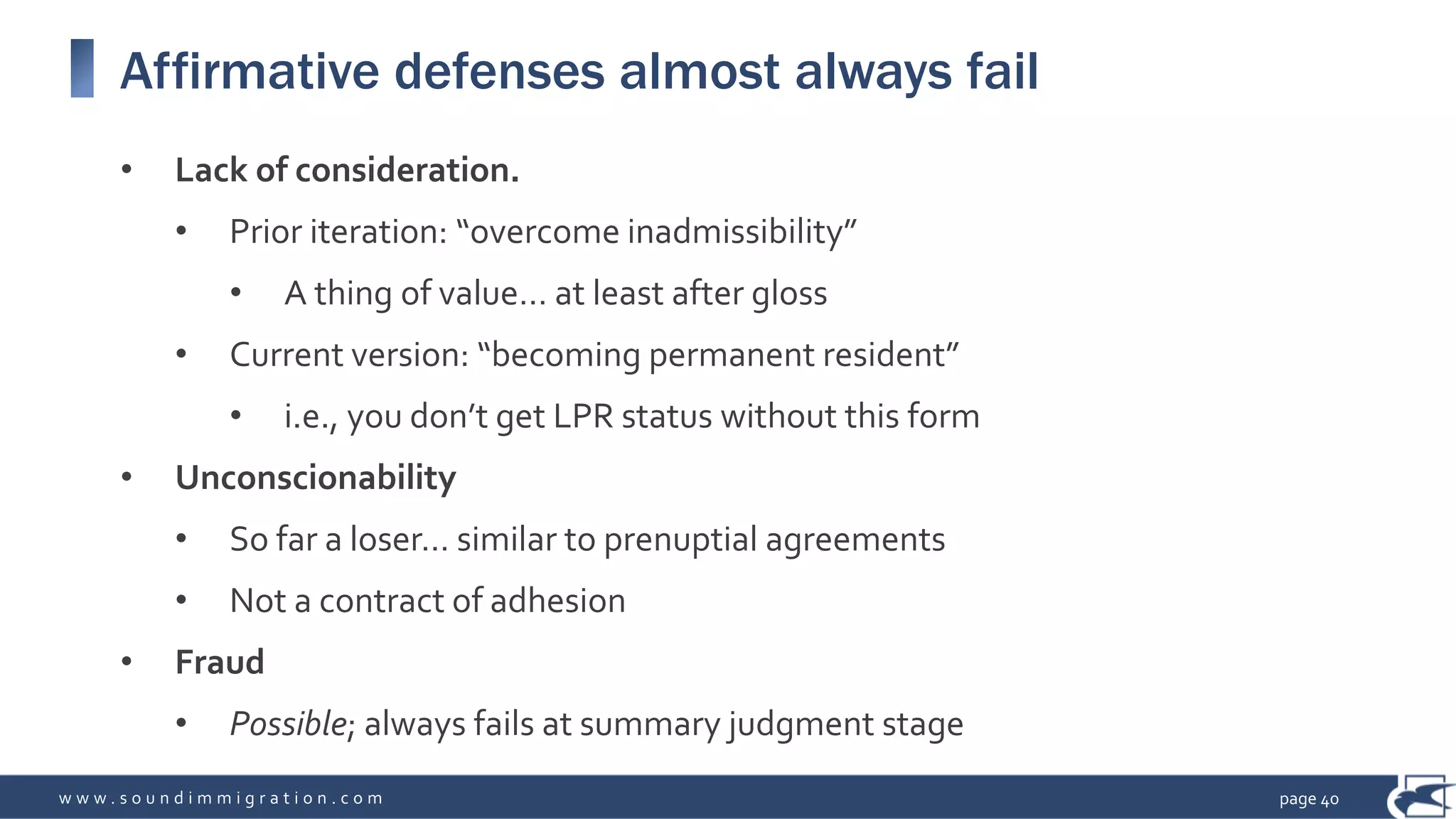 w w w . s o u n d i m m i g r a t i o n . c o m
Affirmative defenses almost always fail
• Lack of consideration.
• Prior iteration: “overcome inadmissibility”
• A thing of value… at least after gloss
• Current version: “becoming permanent resident”
• i.e., you don’t get LPR status without this form
• Unconscionability
• So far a loser… similar to prenuptial agreements
• Not a contract of adhesion
• Fraud
• Possible; always fails at summary judgment stage
page 40
 