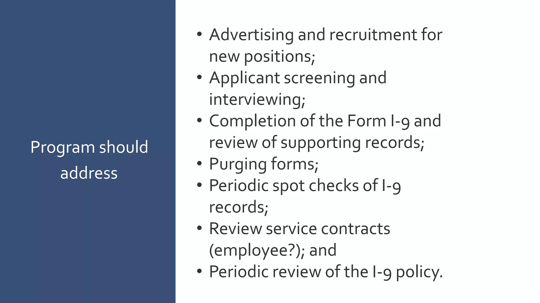 Program should
address
• Advertising and recruitment for
new positions;
• Applicant screening and
interviewing;
• Completion of the Form I-9 and
review of supporting records;
• Purging forms;
• Periodic spot checks of I-9
records;
• Review service contracts
(employee?); and
• Periodic review of the I-9 policy.
 