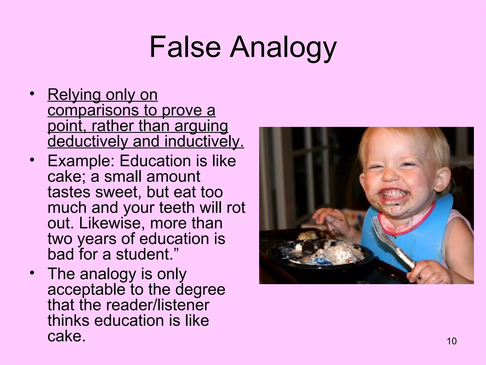 False Analogy
• Relying only on
  comparisons to prove a
  point, rather than arguing
  deductively and inductively.
• Example: Education is like
  cake; a small amount
  tastes sweet, but eat too
  much and your teeth will rot
  out. Likewise, more than
  two years of education is
  bad for a student.”
• The analogy is only
  acceptable to the degree
  that the reader/listener
  thinks education is like
  cake.                          10
 