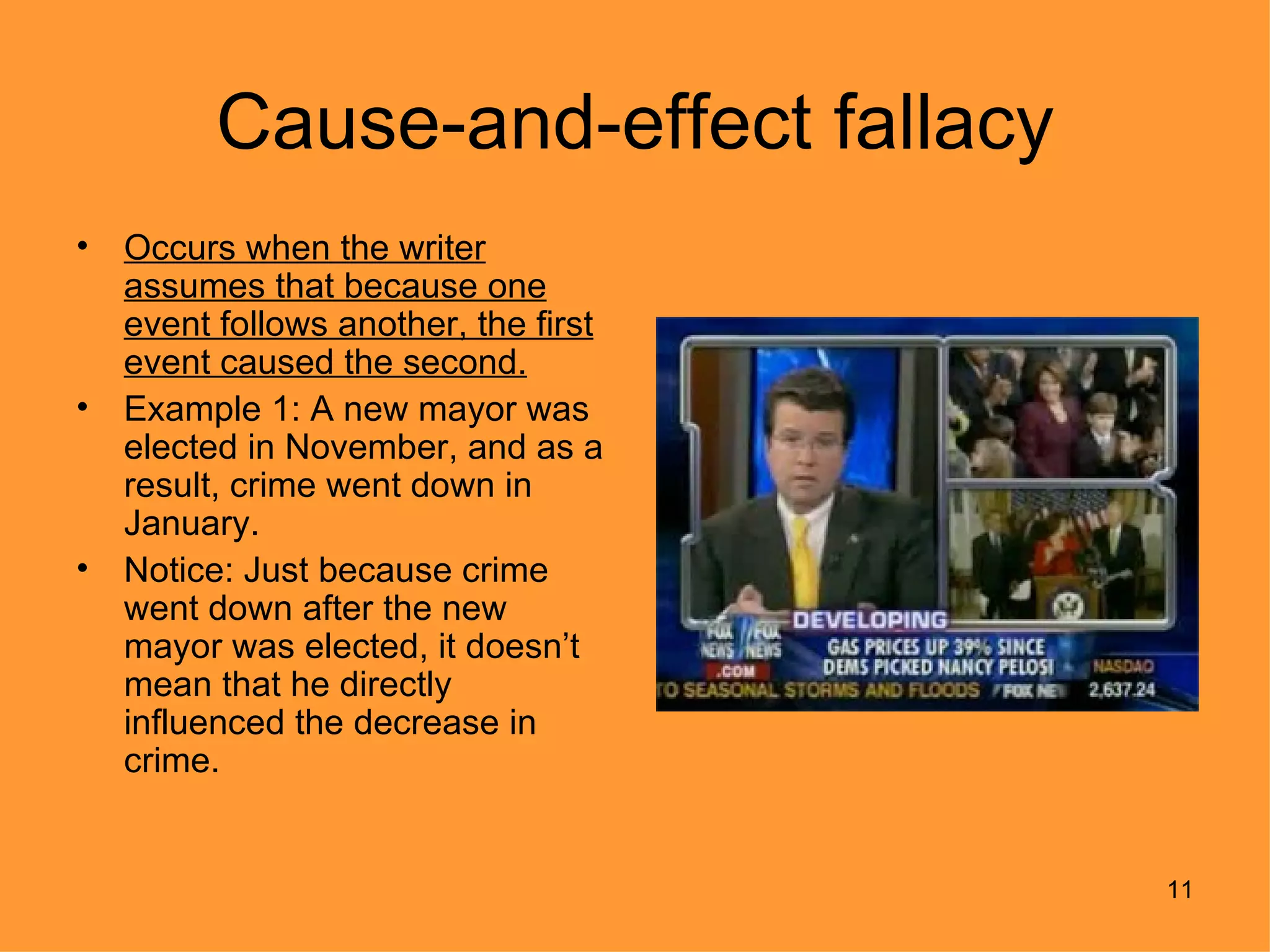 Cause-and-effect fallacy
•   Occurs when the writer
    assumes that because one
    event follows another, the first
    event caused the second.
•   Example 1: A new mayor was
    elected in November, and as a
    result, crime went down in
    January.
•   Notice: Just because crime
    went down after the new
    mayor was elected, it doesn’t
    mean that he directly
    influenced the decrease in
    crime.


                                       11
 