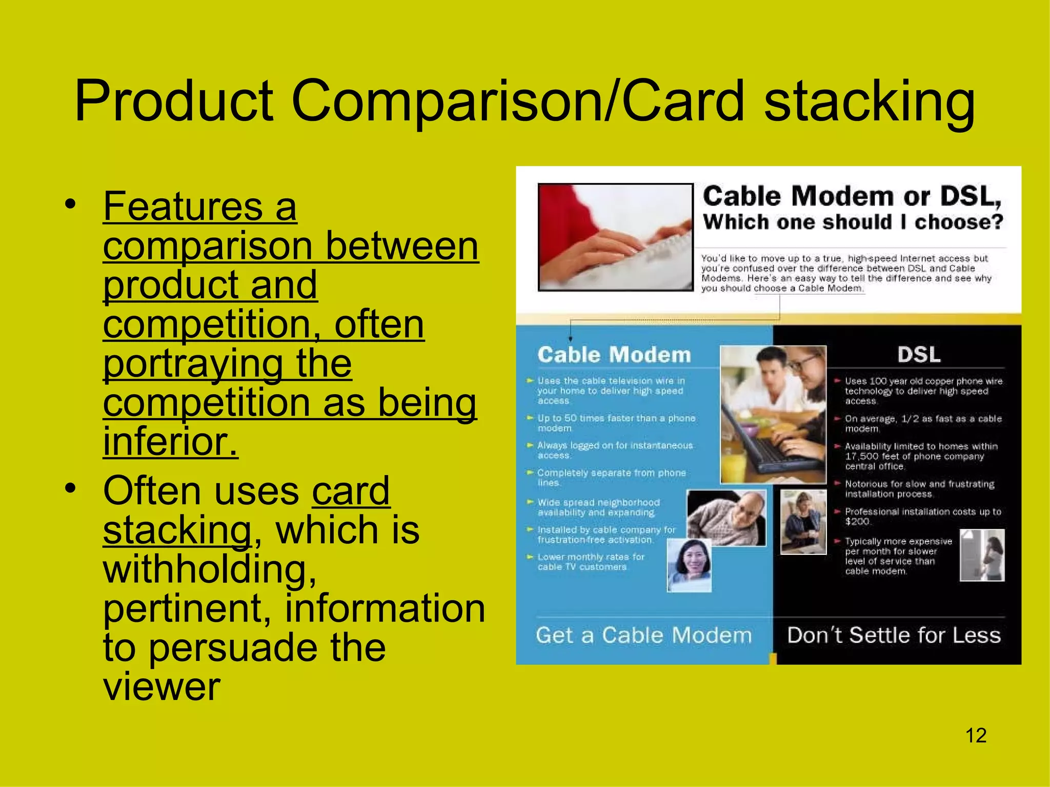 Product Comparison/Card stacking
• Features a
  comparison between
  product and
  competition, often
  portraying the
  competition as being
  inferior.
• Often uses card
  stacking, which is
  withholding,
  pertinent, information
  to persuade the
  viewer
                               12
 