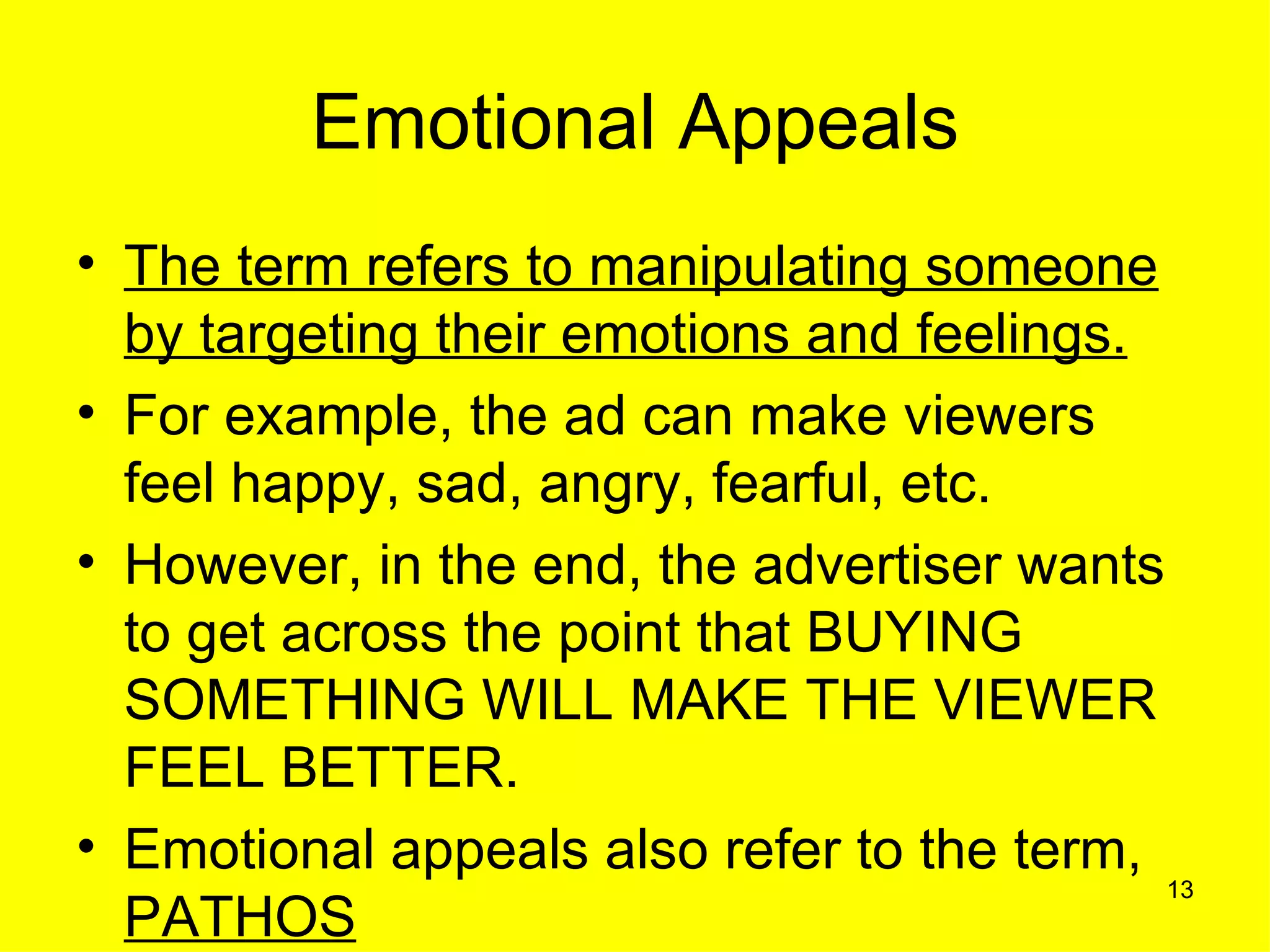 Emotional Appeals
• The term refers to manipulating someone
  by targeting their emotions and feelings.
• For example, the ad can make viewers
  feel happy, sad, angry, fearful, etc.
• However, in the end, the advertiser wants
  to get across the point that BUYING
  SOMETHING WILL MAKE THE VIEWER
  FEEL BETTER.
• Emotional appeals also refer to the term,
                                            13
  PATHOS
 