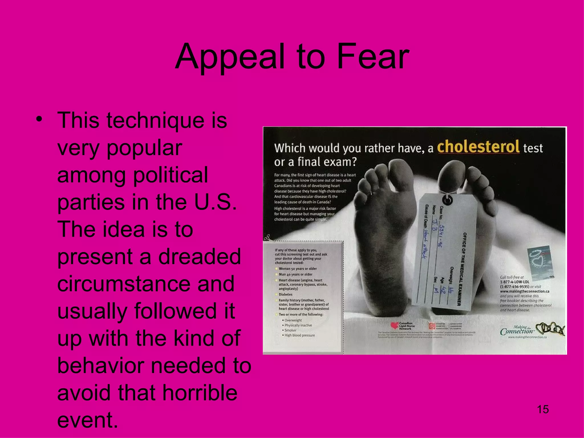 Appeal to Fear
• This technique is
  very popular
  among political
  parties in the U.S.
  The idea is to
  present a dreaded
  circumstance and
  usually followed it
  up with the kind of
  behavior needed to
  avoid that horrible
                              15
  event.
 