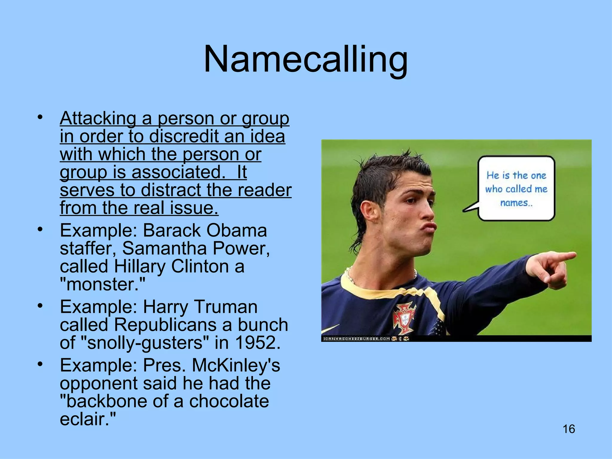 Namecalling
• Attacking a person or group
  in order to discredit an idea
  with which the person or
  group is associated. It
  serves to distract the reader
  from the real issue.
• Example: Barack Obama
  staffer, Samantha Power,
  called Hillary Clinton a
  "monster."
• Example: Harry Truman
  called Republicans a bunch
  of "snolly-gusters" in 1952.
• Example: Pres. McKinley's
  opponent said he had the
  "backbone of a chocolate
  eclair."                        16
 