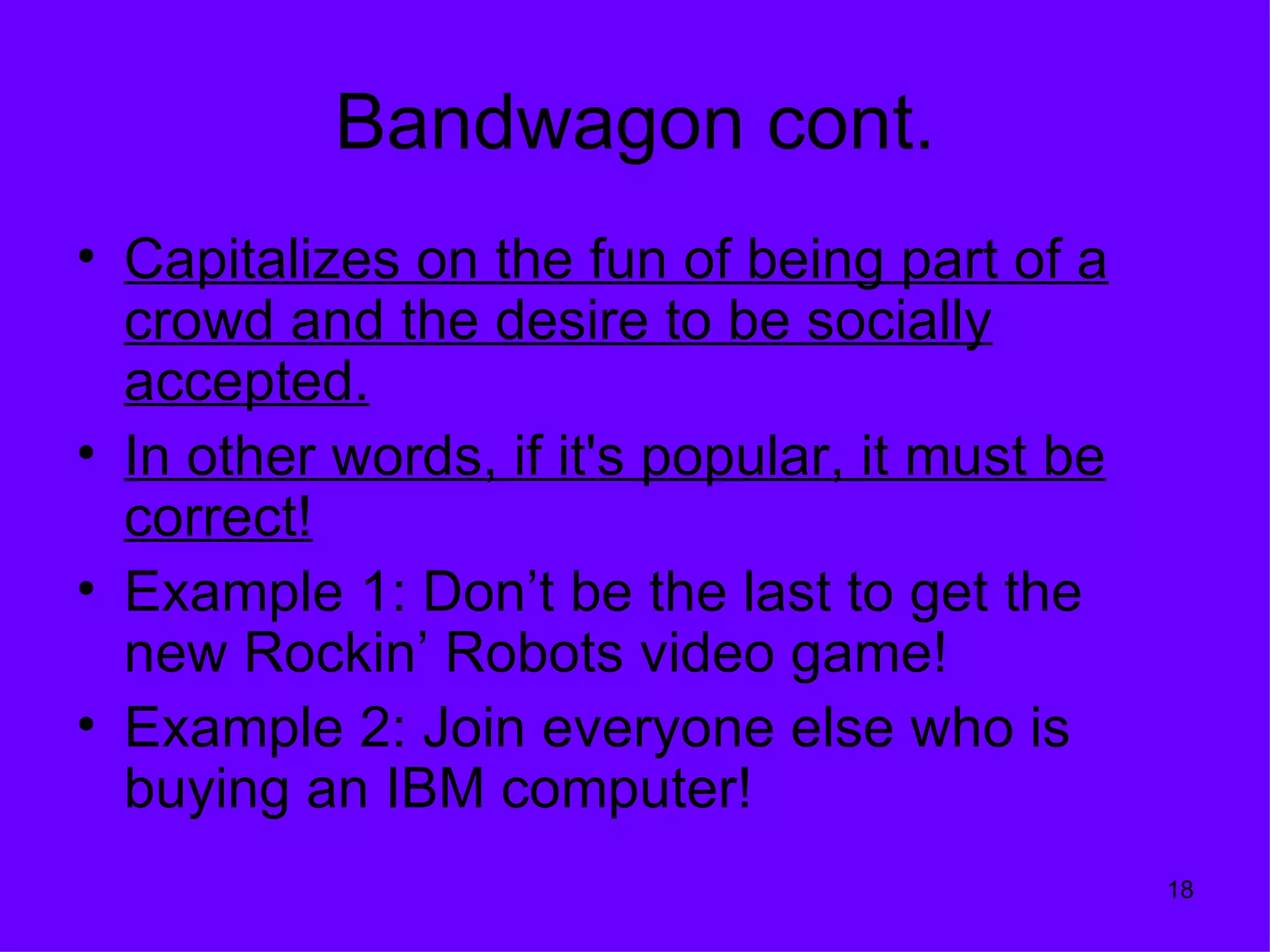 Bandwagon cont.
• Capitalizes on the fun of being part of a
  crowd and the desire to be socially
  accepted.
• In other words, if it's popular, it must be
  correct!
• Example 1: Don’t be the last to get the
  new Rockin’ Robots video game!
• Example 2: Join everyone else who is
  buying an IBM computer!
                                                18
 