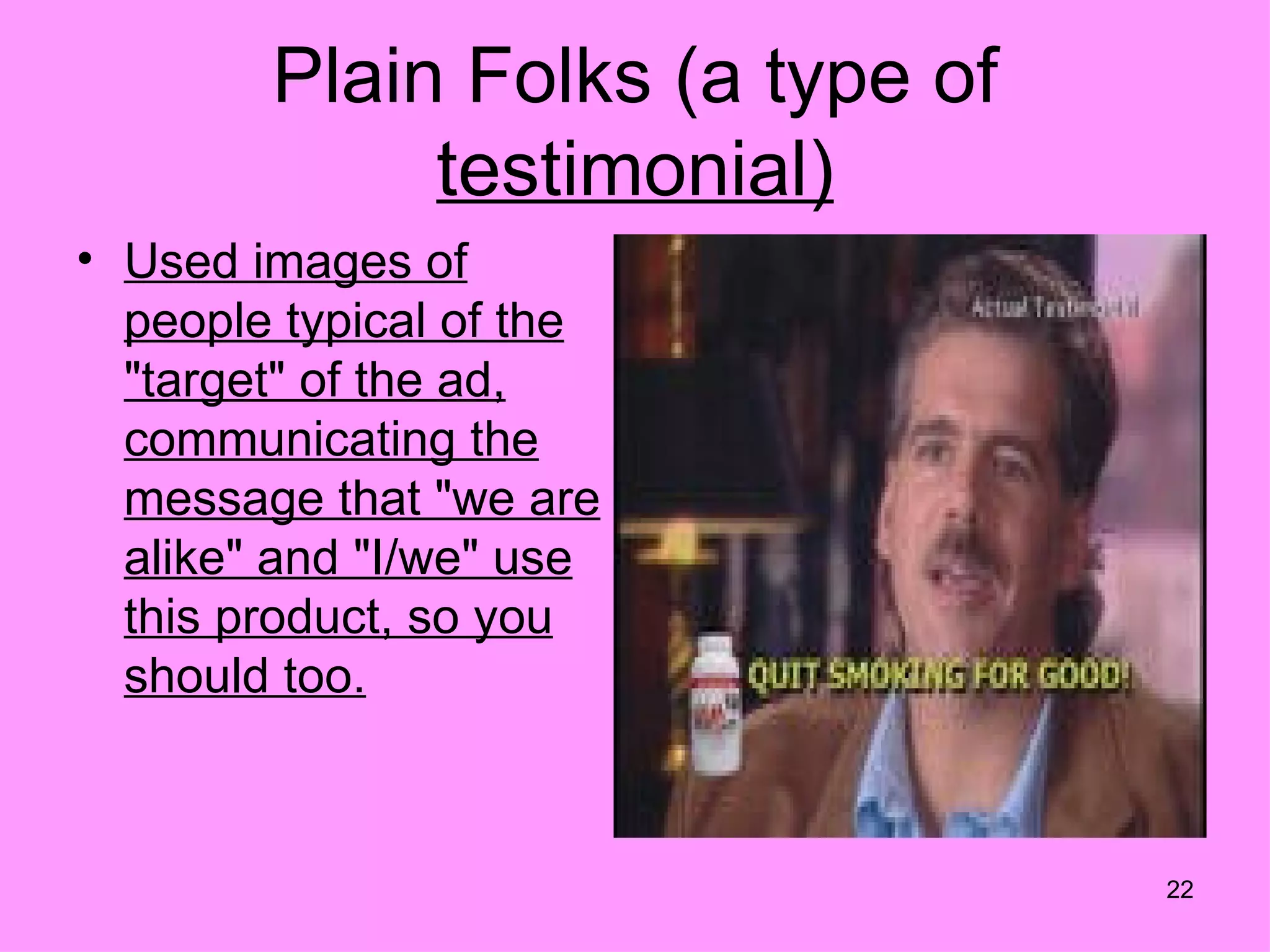 Plain Folks (a type of
             testimonial)
• Used images of
  people typical of the
  "target" of the ad,
  communicating the
  message that "we are
  alike" and "I/we" use
  this product, so you
  should too.



                                 22
 