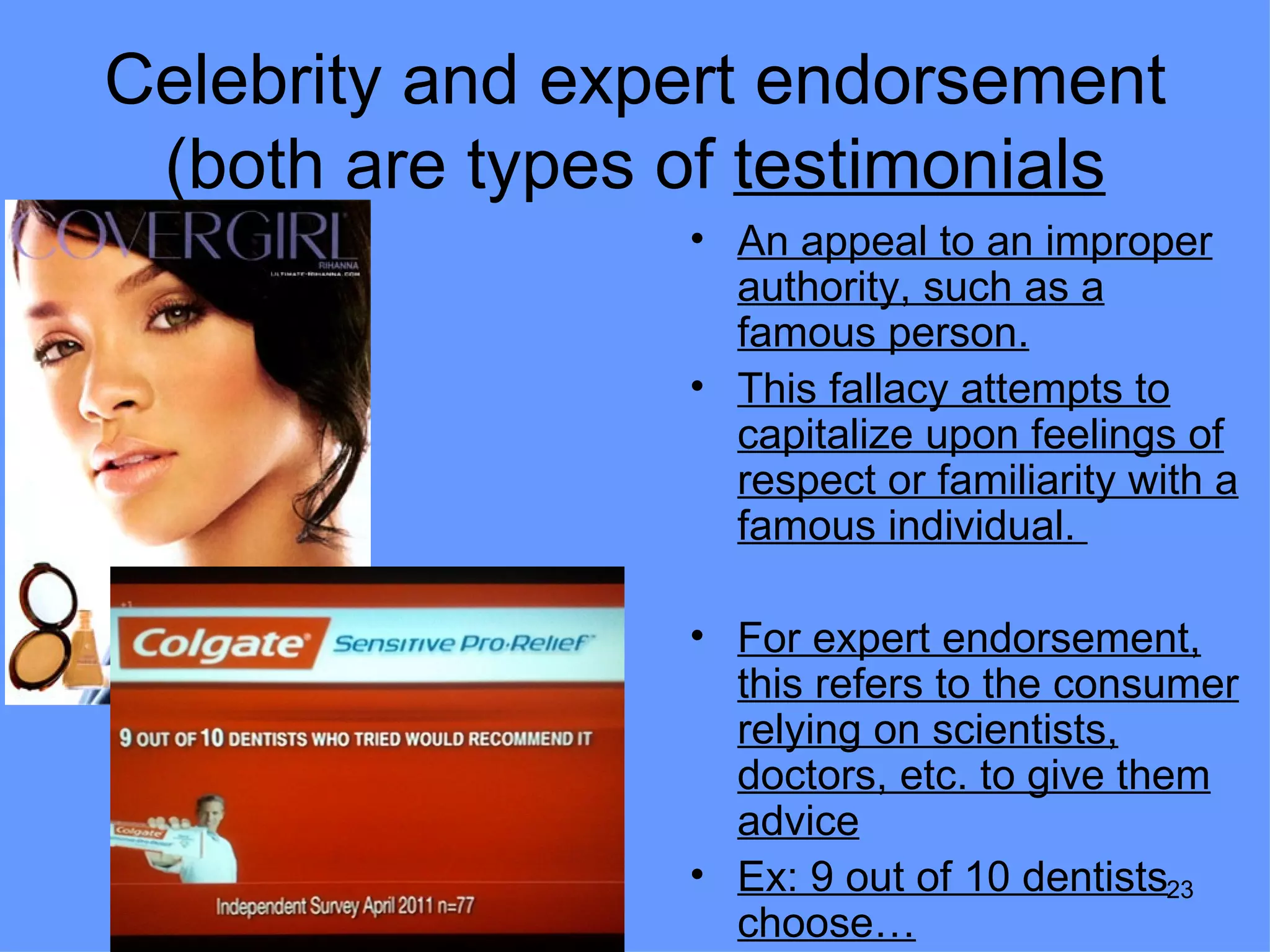 Celebrity and expert endorsement
 (both are types of testimonials
                 • An appeal to an improper
                   authority, such as a
                   famous person.
                 • This fallacy attempts to
                   capitalize upon feelings of
                   respect or familiarity with a
                   famous individual.

                 • For expert endorsement,
                   this refers to the consumer
                   relying on scientists,
                   doctors, etc. to give them
                   advice
                 • Ex: 9 out of 10 dentists23
                   choose…
 